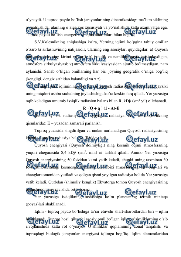  
 
o’ynaydi. U tuproq paydo bo’lish jarayonlarining dinamikasidagi ma’lum siklining 
o’rnatilishida, ularning o’ziga xos xususiyati va yo’nalishida katta axamiyatga ega. 
Tuproq paydo bo’lish energetikasi iqlim sharoitlari bilan bog’liq. 
S.V.Kolesnikning aniqlashiga ko’ra, Yerning iqlimi ko’pgina tabiiy omillar 
o’zaro ta’sirlashuvining natijasidir, ularning eng asosiylari quyidagilar: a) Quyosh 
nuri energiyasining kirimi va sarfi; b) issiqlik va namlikni qayta taqsimlaydigan, 
atmosfera sirkulyasiyasi; v) atmosfera sirkulyasiyasidan ajratib bo’lmaydigan, nam 
aylanishi. Sanab o’tilgan omillarning har biri joyning geografik o’rniga bog’liq 
(kengligi, dengiz sathidan balandligi va x.z). 
«Umum yer» iqlimining bosh omili Quyosh radiasiyasi hisoblanadi, qaysiki 
uning miqdori ushbu xududning joylashishiga ko’ra keskin farq qiladi. Yer yuzasiga 
oqib keladigan umumiy issiqlik radiasion balans bilan R, kDj/ (sm2 yil) o’lchanadi.  
R=(Q + q ) (1 - A)-E 
Bunda: Q- tik radiasiya; q – yoyilgan radiasiya; A – albedo(birlikning 
qismlarida); E – yuzadan samarali parlanish. 
Tuproq yuzasida singdirilgan va undan nurlanadigan Quyosh radiasiyasining 
kirimi va sarfiga radiasiya balansi (Rb)deyiladi. 
Quyosh energiyasi (Quyosh doimiyligi) ning kosmik oqimi atmosferaning 
yuqori chegarasida 8,4 kDj/ (sm2. min) ni tashkil qiladi. Ammo Yer yuzasiga 
Quyosh energiyasining 50 foizidan kami yetib keladi, chunki uning taxminan 30 
foizi atmosferadagi kosmosga qaytariladi, 20 foizi atmosferadagi suv bug’lari va 
changlar tomonidan yutiladi va qolgan qismi yoyilgan radiasiya holida Yer yuzasiga 
yetib keladi. Qutbdan (shimoliy kenglik) Ekvatorga tomon Quyosh energiyasining 
tushishi qonuniy ravishda ortib boradi. 
Yer yuzasiga issiqlikning tushishiga ko’ra planetaning termik mintaqa 
(poyas)lari shakllanadi. 
Iqlim - tuproq paydo bo’lishiga ta’sir etuvchi shart-sharoitlardan biri – iqlim 
hisoblanadi. Tuproq hosil qiluvchi asosiy omil bo’lgan iqlim, o’simliklarning o’sib 
rivojlanishida katta rol o’ynaydi. O’simliklar qoplamining zonal tarqalishi va 
tuproqdagi biologik jarayonlar energiyasi iqlimga bog’liq. Iqlim elementlaridan 
