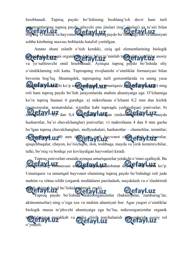  
 
hisoblanadi. 
Tuproq 
paydo 
bo’lishining 
boshlang’ich 
davri 
ham 
turli 
organizmlarning tuproq paydo qiluvchi ona jinslari (tog’ jinslari) ga ta’siri bilan 
bog’liq. O’simlik va hayvonot olamining tuproq paydo bo’lishidagi roli va ahamiyati 
ushbu kitobning maxsus boblarida batafsil yoritilgan. 
Ammo shuni eslatib o’tish kerakki, oziq qul elementlarining biologik 
aylanishida, tuproqni organik moddalar bilan ta’minlab turishida o’simliklar asosiy 
va yo’naltiruvchi omil hisoblanadi. Ayniqsa tuproq paydo bo’lishida oliy 
o’simliklarning roli katta. Tuproqning rivojlanishi o’simliklar formasiyasi bilan 
bevosita bog’liq. Shuningdek, tuproqning turli gorizontlarida va uning yuza 
qismlarida yashovchi ko’p sonli umurtqali va umurtqasiz jonivorlar (faunalar) ning 
roli ham tuproq paydo bo’lish jarayonlarida muhim ahamiyatga ega. O’lchamiga 
ko’ra tuproq faunasi 4 guruhga: a) mikrofauna o’lchami 0,2 mm dan kichik 
(protozooalar, nematodalar, rizoidlar kabi tuproqda yashaydigan) jonivorlar; b) 
mezofauna – 0,2 dan 0,4 mm gacha bo’lgan (mikroartiroidlar, eng mayda 
hasharotlar, ba’zi chuvalchanglar) jonivorlar; v) makrofauna 4 dan 8 mm gacha 
bo’lgan tuproq chuvalchanglari, mollyuskalari, hasharotlar – chumolilar, termitlar; 
g) megafauna – 80 mm dan katta turli hayvonot olami (yirik hasharotlar, 
qisqichbaqalar, chayon, ko’rsichqon, ilon, toshbaqa, mayda va yirik kemiruvchilar, 
tulki, bo’rsiq va boshqa yer kovlaydigan hayvonlar) kiradi. 
Tuproq jonivorlari orasida ayniqsa umurtqasizlar yetakchi o’rinni egallaydi. Bu 
jonivorlarning biomassasi umurtqalilarnikiga nisbatan deyarli 1000 marta ko’p. 
Umurtqasiz va umurtqali hayvonot olamining tuproq paydo bo’lishidagi roli juda 
muhim va xilma-xildir (organik moddalarni parchalash, maydalash va o’zlashtirish 
orqali chirindi hosil bo’lishida ishtirok etadi). 
Tuproq paydo bo’lishida mikroorganizmlar (bakteriyalar, zamburug’lar, 
aktinomisetlar) ning o’ziga xos va muhim ahamiyati bor. Agar yuqori o’simliklar 
biologik massa to’plovchi ahamiyatga ega bo’lsa, mikroorganizmlar organik 
moddalarning murakkab va to’liq chirib parchalanish jarayonlarida asosiy rol 
o’ynaydi.  

