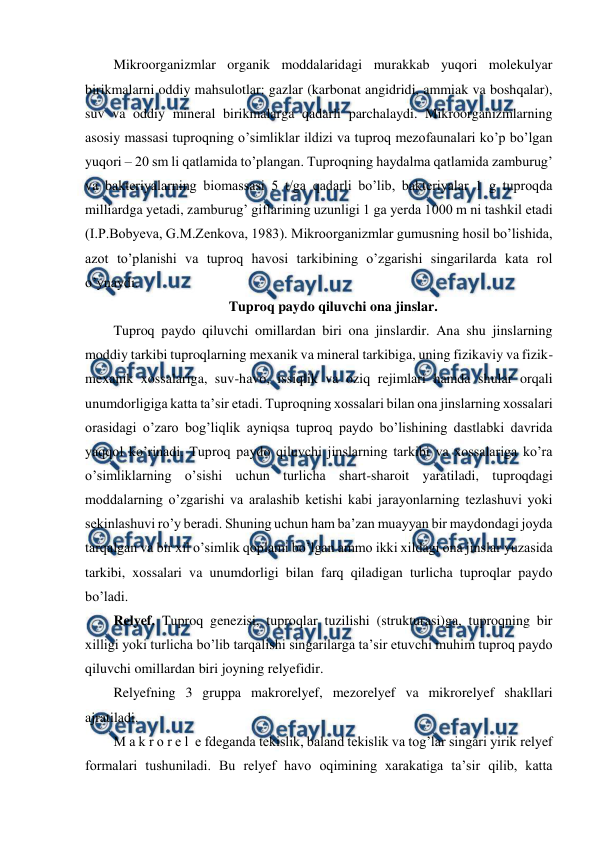  
 
Mikroorganizmlar organik moddalaridagi murakkab yuqori molekulyar 
birikmalarni oddiy mahsulotlar: gazlar (karbonat angidridi, ammiak va boshqalar), 
suv va oddiy mineral birikmalarga qadarli parchalaydi. Mikroorganizmlarning 
asosiy massasi tuproqning o’simliklar ildizi va tuproq mezofaunalari ko’p bo’lgan 
yuqori – 20 sm li qatlamida to’plangan. Tuproqning haydalma qatlamida zamburug’ 
va bakteriyalarning biomassasi 5 t/ga qadarli bo’lib, bakteriyalar 1 g tuproqda 
milliardga yetadi, zamburug’ giflarining uzunligi 1 ga yerda 1000 m ni tashkil etadi 
(I.P.Bobyeva, G.M.Zenkova, 1983). Mikroorganizmlar gumusning hosil bo’lishida, 
azot to’planishi va tuproq havosi tarkibining o’zgarishi singarilarda kata rol 
o’ynaydi.   
Tuproq paydo qiluvchi ona jinslar. 
Tuproq paydo qiluvchi omillardan biri ona jinslardir. Ana shu jinslarning 
moddiy tarkibi tuproqlarning mexanik va mineral tarkibiga, uning fizikaviy va fizik-
mexanik xossalariga, suv-havo, issiqlik va oziq rejimlari hamda shular orqali 
unumdorligiga katta ta’sir etadi. Tuproqning xossalari bilan ona jinslarning xossalari 
orasidagi o’zaro bog’liqlik ayniqsa tuproq paydo bo’lishining dastlabki davrida 
yaqqol ko’rinadi. Tuproq paydo qiluvchi jinslarning tarkibi va xossalariga ko’ra 
o’simliklarning o’sishi uchun turlicha shart-sharoit yaratiladi, tuproqdagi 
moddalarning o’zgarishi va aralashib ketishi kabi jarayonlarning tezlashuvi yoki 
sekinlashuvi ro’y beradi. Shuning uchun ham ba’zan muayyan bir maydondagi joyda 
tarqalgan va bir xil o’simlik qoplami bo’lgan ammo ikki xildagi ona jinslar yuzasida 
tarkibi, xossalari va unumdorligi bilan farq qiladigan turlicha tuproqlar paydo 
bo’ladi.  
Relyef. Tuproq genezisi, tuproqlar tuzilishi (strukturasi)ga, tuproqning bir 
xilligi yoki turlicha bo’lib tarqalishi singarilarga ta’sir etuvchi muhim tuproq paydo 
qiluvchi omillardan biri joyning relyefidir. 
Relyefning 3 gruppa makrorelyef, mezorelyef va mikrorelyef shakllari 
ajratiladi.  
M a k r o r e l  e fdeganda tekislik, baland tekislik va tog’lar singari yirik relyef 
formalari tushuniladi. Bu relyef havo oqimining xarakatiga ta’sir qilib, katta 
