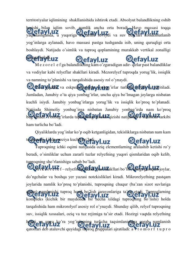  
 
territoriyalar iqlimining  shakllanishida ishtirok etadi. Absolyut balandlikning oshib 
borishi bilan iqlim sovib, namlik ancha orta boradi. Havo massasi toqqa 
yaqinlashganda, u yuqoriga ko’tarilib soviydi va suv bug’lari kondensatlanib 
yog’inlarga aylanadi, havo massasi pastga tushganda isib, uning quruqligi orta 
boshlaydi. Natijada o’simlik va tuproq qoplamining murakkab vertikal zonalligi 
yuzaga keladi. 
M e z o r e l  e f ga balandlikning kam o’zgaradigan adir- qirlar past balandliklar 
va vodiylar kabi relyeflar shakllari kiradi. Mezorelyef tuproqda yorug’lik, issiqlik 
va namning to’planishi va tarqalishida asosiy rol o’ynaydi. 
Turli qiyalik va eskpozisiyalarda yonbag’irlar turlicha isiydi va yoritiladi. 
Jumladan, Janubiy o’ta qiya yonbag’irlar, uncha qiya bo’lmagan joylarga nisbatan 
kuchli isiydi. Janubiy yonbag’irlarga yorug’lik va issiqlik ko’proq to’planadi. 
Natijada Shimoliy yonbag’irga nisbatan Janubiy yonbag’irda nam ko’proq 
bug’lanadi. Yonbag’irlarda tuproqning notekis qizishi natijasida o’simliklar tarkibi 
ham turlicha bo’ladi. 
Qiyaliklarda yog’inlar ko’p oqib ketganligidan, tekisliklarga nisbatan nam kam 
to’planadi. Unda eroziya kuchli bo’ladi. 
Tuproqning ichki oqimi natijasida oziq elementlarning aralashib ketishi ro’y 
beradi, o’simliklar uchun zararli tuzlar relyefning yuqori qismlaridan oqib kelib, 
tuproqning sho’rlanishiga sabab bo’ladi. 
M i k r o r e l e f – relyefning kichik, past shakllari bo’lib, ularga pastqam joylar, 
do’ngchalar va boshqa yer yuzasi notekisliklari kiradi. Mikrorelyefning pastqam 
joylarida namlik ko’proq to’planishi, tuproqning chuqur (ba’zan sizot suvlariga 
qadar) namlanishi tuproq hosil bo’lish jarayonlariga ta’sir etadi. Tuproqlarning 
kompleks (kichik bir maydonda bir necha xildagi tuproqning bo’lishi) holda 
tarqalishida ham mikrorelyef asosiy rol o’ynaydi. Shunday qilib, relyef tuproqning 
suv, issiqlik xossalari, oziq va tuz rejimiga ta’sir etadi. Hozirgi vaqtda relyefning 
holati va unga ko’ra yog’inlarning turlicha taqsimlanishiga qarab, namlanish 
qatorlari deb ataluvchi quyidagi tuproq gruppalari ajratiladi: a v t o m o r f  t u p r o 
