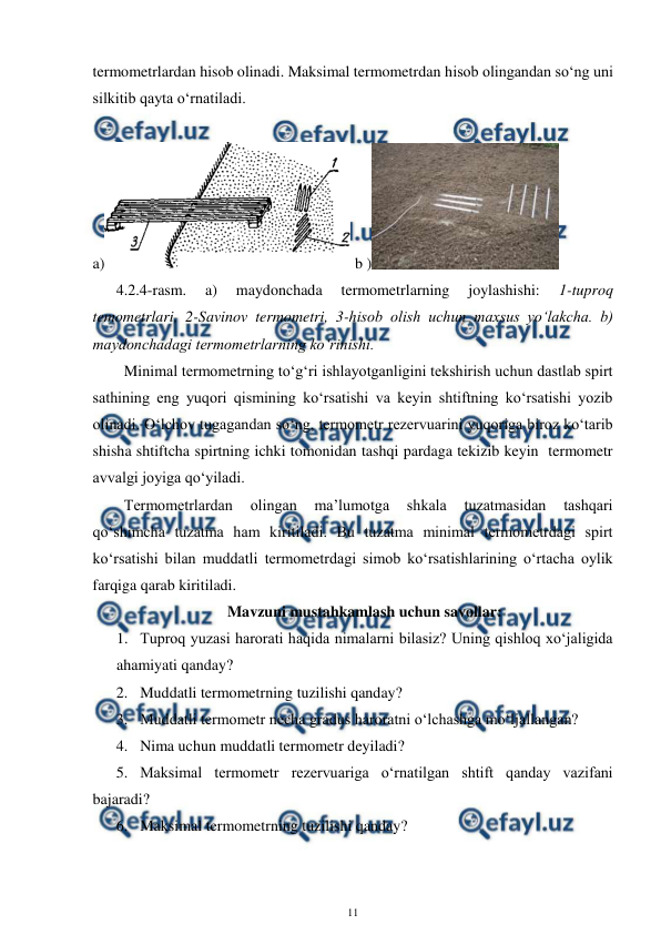  
11 
 
termometrlardan hisob olinadi. Maksimal termometrdan hisob olingandan so‘ng uni 
silkitib qayta o‘rnatiladi.  
 
a)
 b )
  
4.2.4-rasm. 
a) 
maydonchada 
termometrlarning 
joylashishi: 
1-tuproq 
temometrlari, 2-Savinov termometri, 3-hisob olish uchun maxsus yo‘lakcha. b) 
maydonchadagi termometrlarning ko‘rinishi. 
Minimal termometrning to‘g‘ri ishlayotganligini tekshirish uchun dastlab spirt 
sathining eng yuqori qismining ko‘rsatishi va keyin shtiftning ko‘rsatishi yozib 
olinadi. O‘lchov tugagandan so‘ng, termometr rezervuarini yuqoriga biroz ko‘tarib 
shisha shtiftcha spirtning ichki tomonidan tashqi pardaga tekizib keyin  termometr 
avvalgi joyiga qo‘yiladi. 
Termometrlardan 
olingan 
ma’lumotga 
shkala 
tuzatmasidan 
tashqari 
qo‘shimcha tuzatma ham kiritiladi. Bu tuzatma minimal termometrdagi spirt 
ko‘rsatishi bilan muddatli termometrdagi simob ko‘rsatishlarining o‘rtacha oylik 
farqiga qarab kiritiladi. 
Mavzuni mustahkamlash uchun savollar: 
1. Tuproq yuzasi harorati haqida nimalarni bilasiz? Uning qishloq xo‘jaligida 
ahamiyati qanday? 
2. Muddatli termometrning tuzilishi qanday? 
3. Muddatli termometr necha gradus haroratni o‘lchashga mo‘ljallangan? 
4. Nima uchun muddatli termometr deyiladi? 
5. Maksimal termometr rezervuariga o‘rnatilgan shtift qanday vazifani 
bajaradi? 
6. Maksimal termometrning tuzilishi qanday? 
 
