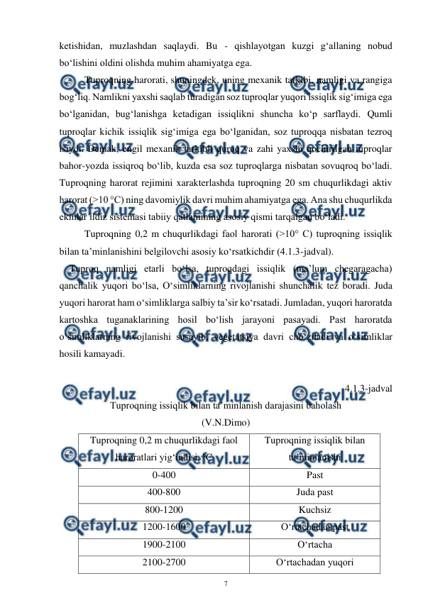  
7 
 
ketishidan, muzlashdan saqlaydi. Bu - qishlayotgan kuzgi g‘allaning nobud 
bo‘lishini oldini olishda muhim ahamiyatga ega. 
Tuproqning harorati, shuningdek, uning mexanik tarkibi, namligi va rangiga 
bog‘liq. Namlikni yaxshi saqlab turadigan soz tuproqlar yuqori issiqlik sig‘imiga ega 
bo‘lganidan, bug‘lanishga ketadigan issiqlikni shuncha ko‘p sarflaydi. Qumli 
tuproqlar kichik issiqlik sig‘imiga ega bo‘lganidan, soz tuproqqa nisbatan tezroq 
isiydi. Demak, engil mexanik tarkibli quruq va zahi yaxshi qochirilgan tuproqlar 
bahor-yozda issiqroq bo‘lib, kuzda esa soz tuproqlarga nisbatan sovuqroq bo‘ladi. 
Tuproqning harorat rejimini xarakterlashda tuproqning 20 sm chuqurlikdagi aktiv 
harorat (>10 °C) ning davomiylik davri muhim ahamiyatga ega. Ana shu chuqurlikda 
ekinlar ildiz sistemasi tabiiy qatlamining asosiy qismi tarqalgan bo‘ladi. 
Tuproqning 0,2 m chuqurlikdagi faol harorati (>10° C) tuproqning issiqlik 
bilan ta’minlanishini belgilovchi asosiy ko‘rsatkichdir (4.1.3-jadval). 
 Tuproq namligi etarli bo‘lsa, tuproqdagi issiqlik (ma’lum chegaragacha) 
qanchalik yuqori bo‘lsa, O‘simliklarning rivojlanishi shunchalik tez boradi. Juda 
yuqori harorat ham o‘simliklarga salbiy ta’sir ko‘rsatadi. Jumladan, yuqori haroratda 
kartoshka tuganaklarining hosil bo‘lish jarayoni pasayadi. Past haroratda  
o‘simliklarning rivojlanishi susayib, vegetatsiya davri cho‘ziladi va o‘simliklar 
hosili kamayadi. 
 
4.1.3-jadval 
Tuproqning issiqlik bilan ta’minlanish darajasini baholash  
(V.N.Dimo) 
Tuproqning 0,2 m chuqurlikdagi faol 
haroratlari yig‘indisi, oC 
Tuproqning issiqlik bilan 
ta’minlanishi 
0-400 
Past 
400-800 
Juda past 
800-1200 
Kuchsiz 
1200-1600 
O‘rtachadan past 
1900-2100 
O‘rtacha 
2100-2700 
O‘rtachadan yuqori 
