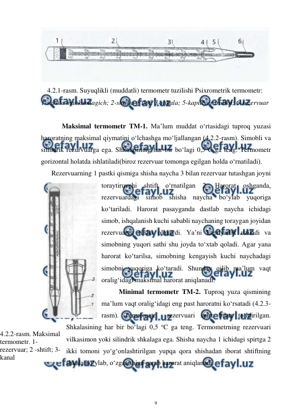  
9 
 
 
4.2.1-rasm. Suyuqlikli (muddatli) termometr tuzilishi Psixrometrik termometr: 
1-shkala mahkamlagich; 2-shisha g’ilof; 3-shkala; 5-kapillyar trubka; 6-rezervuar 
 
 
Maksimal termometr TM-1. Ma’lum muddat o‘rtasidagi tuproq yuzasi 
haroratning maksimal qiymatini o‘lchashga mo‘ljallangan (4.2.2-rasm). Simobli va 
silindrik rezurvuarga ega. Shkalasining har bir bo‘lagi 0,50C ga teng. Termometr 
gorizontal holatda ishlatiladi(biroz rezervuar tomonga egilgan holda o‘rnatiladi). 
Rezervuarning 1 pastki qismiga shisha naycha 3 bilan rezervuar tutashgan joyni 
toraytiruvchi shtift o‘rnatilgan 2. Harorat oshganda, 
rezervuardagi simob shisha naycha bo‘ylab yuqoriga 
ko‘tariladi. Harorat pasayganda dastlab naycha ichidagi 
simob, ishqalanish kuchi sababli naychaning toraygan joyidan 
rezervuarga tusha olmaydi. Ya’ni kapilyarlik uziladi va 
simobning yuqori sathi shu joyda to‘xtab qoladi. Agar yana 
harorat ko‘tarilsa, simobning kengayish kuchi naychadagi 
simobni yuqoriga ko‘taradi. Shunday qilib ma’lum vaqt 
oralig‘idagi maksimal harorat aniqlanadi.  
Minimal termometr TM-2. Tuproq yuza qismining 
ma’lum vaqt oralig‘idagi eng past haroratni ko‘rsatadi (4.2.3-
rasm). Termometr  rezervuari spirt bilan to‘ldirilgan. 
Shkalasining har bir bo‘lagi 0,5 oC ga teng. Termometrning rezervuari 
vilkasimon yoki silindrik shkalaga ega. Shisha naycha 1 ichidagi spirtga 2 
ikki tomoni yo‘g‘onlashtirilgan yupqa qora shishadan iborat shtiftning 
shkala bo‘ylab, o‘zgarishiga qarab harorat aniqlanadi.  
4.2.2-rasm. Maksimal 
termometr. 1-
rezervuar; 2 -shtift; 3-
kanal 
