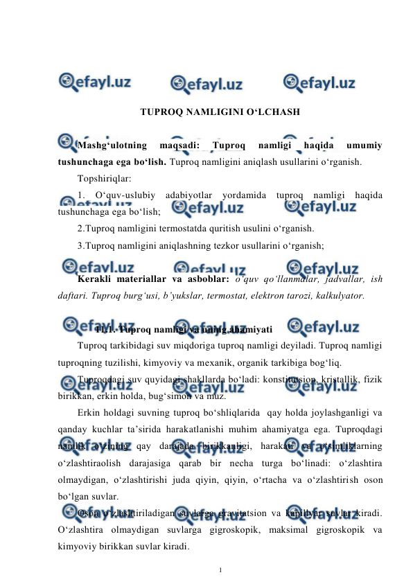  
1 
 
 
 
 
 
TUPROQ NAMLIGINI O‘LCHASH 
 
Mashg‘ulotning 
maqsadi: 
Tuproq 
namligi 
haqida 
umumiy 
tushunchaga ega bo‘lish. Tuproq namligini aniqlash usullarini o‘rganish. 
Topshiriqlar: 
1. O‘quv-uslubiy adabiyotlar yordamida tuproq namligi haqida 
tushunchaga ega bo‘lish;  
2.Tuproq namligini termostatda quritish usulini o‘rganish. 
3.Tuproq namligini aniqlashning tezkor usullarini o‘rganish; 
 
Kerakli materiallar va asboblar: o‘quv qo‘llanmalar, jadvallar, ish 
daftari. Tuproq burg‘usi, b’yukslar, termostat, elektron tarozi, kalkulyator. 
 
11.1. Tuproq namligi va uning ahamiyati 
Tuproq tarkibidagi suv miqdoriga tuproq namligi deyiladi. Tuproq namligi 
tuproqning tuzilishi, kimyoviy va mexanik, organik tarkibiga bog‘liq. 
Tuproqdagi suv quyidagi shakllarda bo‘ladi: konstitutsion, kristallik, fizik 
birikkan, erkin holda, bug‘simon va muz. 
Erkin holdagi suvning tuproq bo‘shliqlarida  qay holda joylashganligi va 
qanday kuchlar ta’sirida harakatlanishi muhim ahamiyatga ega. Tuproqdagi 
namlik o‘zining qay darajada birikkanligi, harakati va o‘simliklarning 
o‘zlashtiraolish darajasiga qarab bir necha turga bo‘linadi: o‘zlashtira 
olmaydigan, o‘zlashtirishi juda qiyin, qiyin, o‘rtacha va o‘zlashtirish oson 
bo‘lgan suvlar. 
Oson o‘zlashtiriladigan suvlarga gravitatsion va kapillyar suvlar kiradi. 
O‘zlashtira olmaydigan suvlarga gigroskopik, maksimal gigroskopik va 
kimyoviy birikkan suvlar kiradi. 
