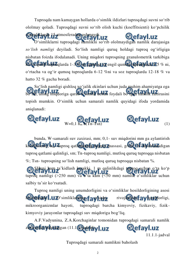  
2 
 
Tuproqda nam kamaygan hollarda o‘simlik ildizlari tuproqdagi suvni so‘rib 
ololmay qoladi. Tuproqdagi suvni so‘rib olish kuchi (koeffitsienti) ko‘pchilik 
o‘simliklarda 15 atmosferadan oshmaydi. 
O‘simliklarni tuproqdagi namlikni so‘rib ololmaydigan namlik darajasiga 
so‘lish namligi deyiladi. So‘lish namligi quruq holdagi tuproq og‘irligiga 
nisbatan foizda ifodalanadi. Uning miqdori tuproqning granulometrik tarkibiga 
ko‘ra qumli tuproqlarda 1-3 % ni, qumloq va engil qumoq tuproqlarda 3-5 % ni, 
o‘rtacha va og‘ir qumoq tuproqlarda 6-12 %ni va soz tuproqlarda 12-18 % va 
hatto 32 % gacha boradi. 
So‘lish namligi qishloq xo‘jalik ekinlari uchun juda muhim ahamiyatga ega 
bo‘lib, uning miqdoriga qarab o‘simlik uchun foydali bo‘lgan namlik zaxirasini 
topish mumkin. O‘simlik uchun samarali namlik quyidagi ifoda yordamida 
aniqlanadi: 
 
W=0,1 hm h(Tn-Tsn) 
 
 
 
 
 
(1) 
 
bunda, W-samarali suv zaxirasi, mm; 0,1- suv miqdorini mm ga aylantirish 
koeffitsienti; hm- tuproq qatlamining hajmiy massasi, g/sm3; h- hisoblanadigan 
tuproq qatlami qalinligi, sm; Tn-tuproq namligi, mutloq quruq tuproqqa nisbatan 
%; Tsn- tuproqning so‘lish namligi, mutloq quruq tuproqqa nisbatan %. 
SHuni ham ta’kidlash kerakki, 1 m qalinlikdagi tuproq uchun o‘ta ko‘p 
tuproq namligi (>250 mm) va o‘ta kam (<50 mm) namlik o‘simliklar uchun 
salbiy ta’sir ko‘rsatadi. 
Tuproq namligi uning unumdorligini va o‘simliklar hosildorligining asosi 
hisoblanadi. 
O‘simliklarning 
o‘sishi, 
rivojlanishi, 
hosildorligi, 
mikroorganizmlar hayoti,  tuproqdagi barcha kimyoviy, fizikaviy, fizik-
kimyoviy jarayonlar tuproqdagi suv miqdoriga bog‘liq. 
A.F.Vadyunina, Z.A.Korchaginlar tomonidan tuproqdagi samarali namlik 
zaxiraslari baholangan (11.1.1-jadval). 
11.1.1-jadval 
Tuproqdagi samarali namlikni baholash 
