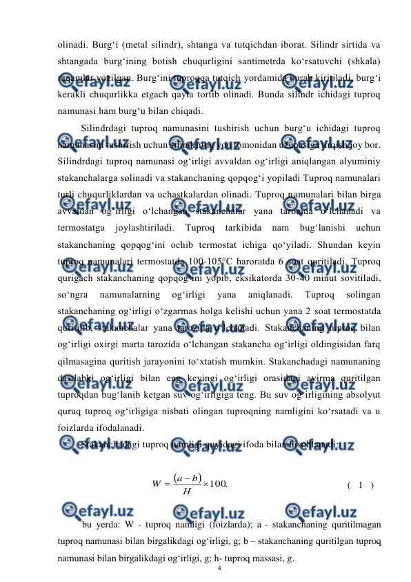  
4 
 
olinadi. Burg‘i (metal silindr), shtanga va tutqichdan iborat. Silindr sirtida va 
shtangada burg‘ining botish chuqurligini santimetrda ko‘rsatuvchi (shkala) 
raqamlar yozilgan. Burg‘ini tuproqqa tutqich yordamida burab kiritiladi, burg‘i 
kerakli chuqurlikka etgach qayta tortib olinadi. Bunda silindr ichidagi tuproq 
namunasi ham burg‘u bilan chiqadi.  
Silindrdagi tuproq namunasini tushirish uchun burg‘u ichidagi tuproq 
namunasini tushirish uchun silindrning yon tomonidan uzunasiga tirqish joy bor. 
Silindrdagi tuproq namunasi og‘irligi avvaldan og‘irligi aniqlangan alyuminiy 
stakanchalarga solinadi va stakanchaning qopqog‘i yopiladi Tuproq namunalari 
turli chuqurliklardan va uchastkalardan olinadi. Tuproq namunalari bilan birga 
avvaldan og‘irligi o‘lchangan stakanchalar yana tarozida o‘lchanadi va 
termostatga 
joylashtiriladi. 
Tuproq 
tarkibida 
nam 
bug‘lanishi 
uchun 
stakanchaning qopqog‘ini ochib termostat ichiga qo‘yiladi. Shundan keyin 
tuproq namunalari termostatda 100-105°C haroratda 6 soat quritiladi. Tuproq 
qurigach stakanchaning qopqog‘ini yopib, eksikatorda 30-40 minut sovitiladi, 
so‘ngra 
namunalarning 
og‘irligi 
yana 
aniqlanadi. 
Tuproq 
solingan 
stakanchaning og‘irligi o‘zgarmas holga kelishi uchun yana 2 soat termostatda 
quritilib, stakanchalar yana tarozida o‘lchanadi. Stakanchaning tuproq bilan 
og‘irligi oxirgi marta tarozida o‘lchangan stakancha og‘irligi oldingisidan farq 
qilmasagina quritish jarayonini to‘xtatish mumkin. Stakanchadagi namunaning 
dastlabki og‘irligi bilan eng keyingi og‘irligi orasidagi ayirma quritilgan 
tuproqdan bug‘lanib ketgan suv og‘irligiga teng. Bu suv og‘irligining absolyut 
quruq tuproq og‘irligiga nisbati olingan tuproqning namligini ko‘rsatadi va u 
foizlarda ifodalanadi.  
Stakanchadagi tuproq namligi quyidagi ifoda bilan hisoblanadi: 
 


.
100



Н
b
a
W
 
( 1 )  
 
bu yerda: W - tuproq namligi (foizlarda); a - stakanchaning quritilmagan 
tuproq namunasi bilan birgalikdagi og‘irligi, g; b – stakanchaning quritilgan tuproq 
namunasi bilan birgalikdagi og‘irligi, g; h- tuproq massasi, g.  
