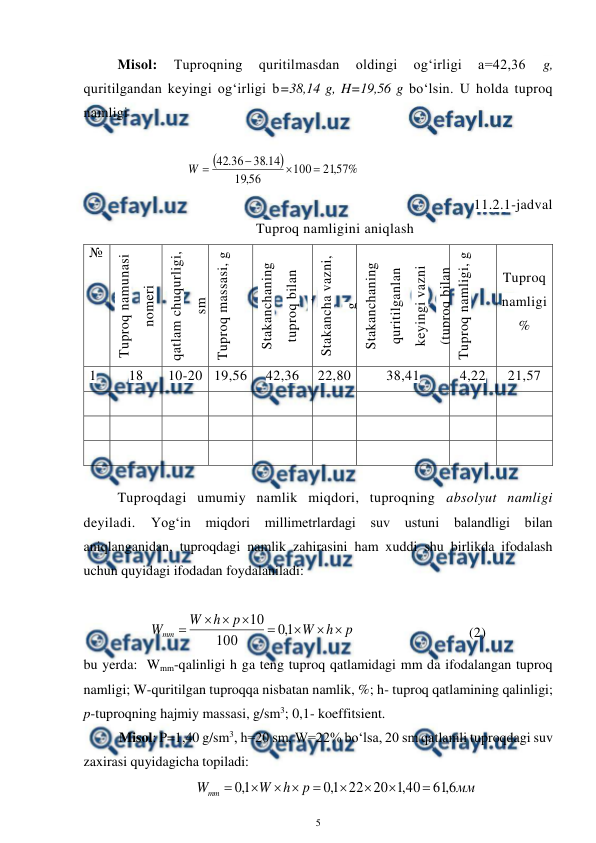  
5 
 
Misol: 
Tuproqning 
quritilmasdan 
oldingi 
og‘irligi 
a=42,36 
g, 
quritilgandan keyingi og‘irligi b=38,14 g, H=19,56 g bo‘lsin. U holda tuproq 
namligi 
 
 


%
57
,
21
100
56
,
19
14
.
38
36
.
42




W
 
 
 
 
11.2.1-jadval 
Tuproq namligini aniqlash 
№ 
Tuproq namunasi 
nomeri 
qatlam chuqurligi, 
sm 
Tuproq massasi, g 
Stakanchaning 
tuproq bilan 
vazni, g 
Stakancha vazni, 
g 
Stakanchaning 
quritilganlan 
keyingi vazni 
(tuproq bilan 
birga), g 
Tuproq namligi, g 
 
Tuproq 
namligi 
% 
1 
18 
10-20 19,56 
42,36 
22,80 
38,41 
4,22 
21,57 
 
 
 
 
 
 
 
 
 
 
 
 
 
 
 
 
 
 
 
 
 
 
 
 
 
 
 
 
Tuproqdagi umumiy namlik miqdori, tuproqning absolyut namligi 
deyiladi. 
Yog‘in miqdori 
millimetrlardagi 
suv 
ustuni 
balandligi bilan 
aniqlanganidan, tuproqdagi namlik zahirasini ham xuddi shu birlikda ifodalash 
uchun quyidagi ifodadan foydalaniladi: 
 
p
h
W
p
h
W
Wmm








1
,
0
100
10
   
 
(2)  
bu yerda:  Wmm-qalinligi h ga teng tuproq qatlamidagi mm da ifodalangan tuproq 
namligi; W-quritilgan tuproqqa nisbatan namlik, %; h- tuproq qatlamining qalinligi; 
p-tuproqning hajmiy massasi, g/sm3; 0,1- koeffitsient. 
Misol: P=1,40 g/sm3, h=20 sm, W=22% bo‘lsa, 20 sm qatlamli tuproqdagi suv 
zaxirasi quyidagicha topiladi: 
мм
p
h
W
Wmm
6
,
61
40
,
1
20
22
1
,
0
1
,
0









 
