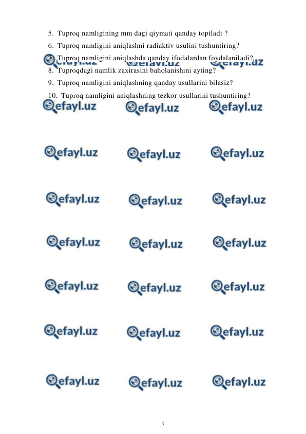  
7 
 
5. Tuproq namligining mm dagi qiymati qanday topiladi ? 
6. Tuproq namligini aniqlashni radiaktiv usulini tushuntiring? 
7. Tuproq namligini aniqlashda qanday ifodalardan foydalaniladi? 
8. Tuproqdagi namlik zaxirasini baholanishini ayting? 
9. Tuproq namligini aniqlashning qanday usullarini bilasiz? 
10. Tuproq namligini aniqlashning tezkor usullarini tushuntiring? 
 
