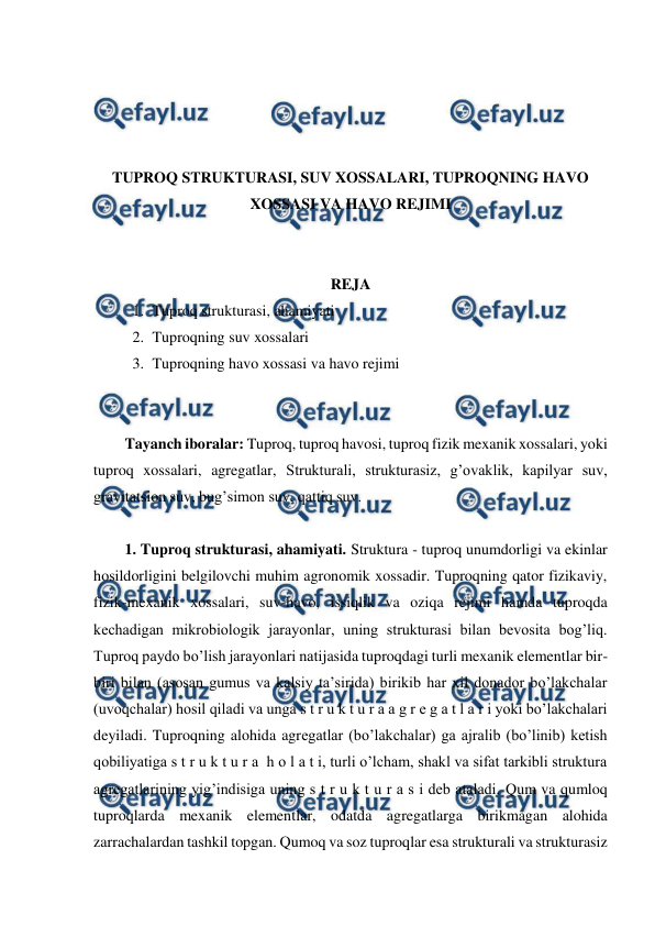  
 
 
 
 
 
TUPROQ STRUKTURASI, SUV XOSSALARI, TUPROQNING HAVO 
XOSSASI VA HAVO REJIMI 
 
 
REJA 
1. Tuproq strukturasi, ahamiyati 
2. Tuproqning suv xossalari 
3. Tuproqning havo xossasi va havo rejimi 
 
 
Tayanch iboralar: Tuproq, tuproq havosi, tuproq fizik mexanik xossalari, yoki 
tuproq xossalari, agregatlar, Strukturali, strukturasiz, g’ovaklik, kapilyar suv, 
gravitatsion suv, bug’simon suv, qattiq suv. 
 
1. Tuproq strukturasi, ahamiyati. Struktura - tuproq unumdorligi va ekinlar 
hosildorligini belgilovchi muhim agronomik xossadir. Tuproqning qator fizikaviy, 
fizik-mexanik xossalari, suv-havo, issiqlik va oziqa rejimi hamda tuproqda 
kechadigan mikrobiologik jarayonlar, uning strukturasi bilan bevosita bog’liq. 
Tuproq paydo bo’lish jarayonlari natijasida tuproqdagi turli mexanik elementlar bir-
biri bilan (asosan gumus va kalsiy ta’sirida) birikib har xil donador bo’lakchalar 
(uvoqchalar) hosil qiladi va unga s t r u k t u r a a g r e g a t l a r i yoki bo’lakchalari 
deyiladi. Tuproqning alohida agregatlar (bo’lakchalar) ga ajralib (bo’linib) ketish 
qobiliyatiga s t r u k t u r a  h o l a t i, turli o’lcham, shakl va sifat tarkibli struktura 
agregatlarining yig’indisiga uning s t r u k t u r a s i deb ataladi. Qum va qumloq 
tuproqlarda mexanik elementlar, odatda agregatlarga birikmagan alohida 
zarrachalardan tashkil topgan. Qumoq va soz tuproqlar esa strukturali va strukturasiz 
