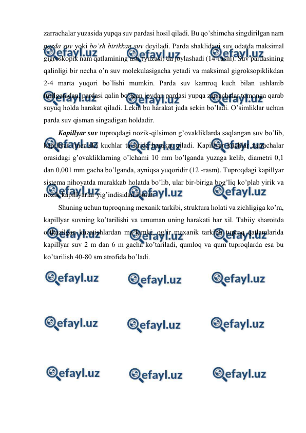  
 
zarrachalar yuzasida yupqa suv pardasi hosil qiladi. Bu qo’shimcha singdirilgan nam 
parda suv yoki bo’sh birikkan suv deyiladi. Parda shaklidagi suv odatda maksimal 
gigroskopik nam qatlamining usti (yuzasi) da joylashadi (14-rasm). Suv pardasining 
qalinligi bir necha o’n suv molekulasigacha yetadi va maksimal gigroksopiklikdan 
2-4 marta yuqori bo’lishi mumkin. Parda suv kamroq kuch bilan ushlanib 
turilganidan, pardasi qalin bo’lgan joydan pardasi yupqa zarrachalar tomonga qarab 
suyuq holda harakat qiladi. Lekin bu harakat juda sekin bo’ladi. O’simliklar uchun 
parda suv qisman singadigan holdadir. 
Kapillyar suv tuproqdagi nozik-qilsimon g’ovakliklarda saqlangan suv bo’lib, 
kapillyar (menisk) kuchlar ta’sirida harakat qiladi. Kapillyar kuchlar zarrachalar 
orasidagi g’ovakliklarning o’lchami 10 mm bo’lganda yuzaga kelib, diametri 0,1 
dan 0,001 mm gacha bo’lganda, ayniqsa yuqoridir (12 -rasm). Tuproqdagi kapillyar 
sistema nihoyatda murakkab holatda bo’lib, ular bir-biriga bog’liq ko’plab yirik va 
nozik kapillyarlar yig’indisidan iborat. 
Shuning uchun tuproqning mexanik tarkibi, struktura holati va zichligiga ko’ra, 
kapillyar suvning ko’tarilishi va umuman uning harakati har xil. Tabiiy sharoitda 
o’tkazilgan kuzatishlardan ma’lumki, og’ir mexanik tarkibli tuproq qatlamlarida 
kapillyar suv 2 m dan 6 m gacha ko’tariladi, qumloq va qum tuproqlarda esa bu 
ko’tarilish 40-80 sm atrofida bo’ladi. 
 
