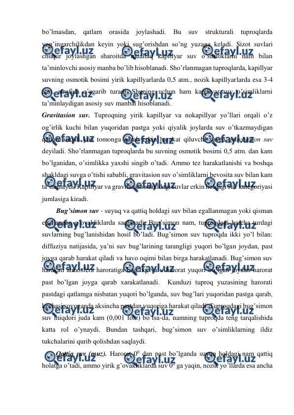  
 
bo’lmasdan, qatlam orasida joylashadi. Bu suv strukturali tuproqlarda 
yog’ingarchilikdan keyin yoki sug’orishdan so’ng yuzaga keladi. Sizot suvlari 
chuqur joylashgan sharoitda muallaq kapillyar suv o’simliklarni nam bilan 
ta’minlovchi asosiy manba bo’lib hisoblanadi. Sho’rlanmagan tuproqlarda, kapillyar 
suvning osmotik bosimi yirik kapillyarlarda 0,5 atm., nozik kapillyarlarda esa 3-4 
atm. atrofida o’zgarib turadi. Shuning uchun ham kapillyar suv o’simliklarni 
ta’minlaydigan asosiy suv manbai hisoblanadi. 
Gravitasion suv. Tuproqning yirik kapillyar va nokapillyar yo’llari orqali o’z 
og’irlik kuchi bilan yuqoridan pastga yoki qiyalik joylarda suv o’tkazmaydigan 
qatlam orqali yon tomonga qarab erkin harakat qiluvchi suvga gravitasion suv 
deyiladi. Sho’rlanmagan tuproqlarda bu suvning osmotik bosimi 0,5 atm. dan kam 
bo’lganidan, o’simlikka yaxshi singib o’tadi. Ammo tez harakatlanishi va boshqa 
shakldagi suvga o’tishi sababli, gravitasion suv o’simliklarni bevosita suv bilan kam 
ta’minlaydi. Kapillyar va gravitasion shakldagi suvlar erkin holdagi suv kategoriyasi 
jumlasiga kiradi. 
Bug’simon suv - suyuq va qattiq holdagi suv bilan egallanmagan yoki qisman 
egallangan g’ovakliklarda saqlanadi. Bug’simon nam, tuproqdagi barcha turdagi 
suvlarning bug’lanishidan hosil bo’ladi. Bug’simon suv tuproqda ikki yo’l bilan: 
diffuziya natijasida, ya’ni suv bug’larining tarangligi yuqori bo’lgan joydan, past 
joyga qarab harakat qiladi va havo oqimi bilan birga harakatlanadi. Bug’simon suv 
harakati atmosfera haroratiga bog’liq, va u harorat yuqori bo’lgan joydan harorat 
past bo’lgan joyga qarab xarakatlanadi.  Kunduzi tuproq yuzasining harorati 
pastdagi qatlamga nisbatan yuqori bo’lganda, suv bug’lari yuqoridan pastga qarab, 
kechasi sovuganda aksincha pastdan yuqoriga harakat qiladi. Tuproqdagi bug’simon 
suv miqdori juda kam (0,001 foiz) bo’lsa-da, namning tuproqda teng tarqalishida 
katta rol o’ynaydi. Bundan tashqari, bug’simon suv o’simliklarning ildiz 
tukchalarini qurib qolishdan saqlaydi.  
Qattiq suv (muz). Harorat 00 dan past bo’lganda suyuq holdagi nam qattiq 
holatga o’tadi, ammo yirik g’ovakliklarda suv 00 ga yaqin, nozik yo’llarda esa ancha 
