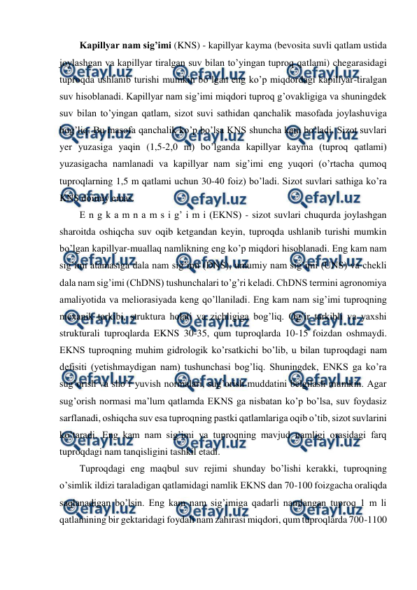  
 
Kapillyar nam sig’imi (KNS) - kapillyar kayma (bevosita suvli qatlam ustida 
joylashgan va kapillyar tiralgan suv bilan to’yingan tuproq qatlami) chegarasidagi 
tuproqda ushlanib turishi mumkin bo’lgan eng ko’p miqdordagi kapillyar-tiralgan 
suv hisoblanadi. Kapillyar nam sig’imi miqdori tuproq g’ovakligiga va shuningdek 
suv bilan to’yingan qatlam, sizot suvi sathidan qanchalik masofada joylashuviga 
bog’liq. Bu masofa qanchalik ko’p bo’lsa KNS shuncha kam bo’ladi. Sizot suvlari 
yer yuzasiga yaqin (1,5-2,0 m) bo’lganda kapillyar kayma (tuproq qatlami) 
yuzasigacha namlanadi va kapillyar nam sig’imi eng yuqori (o’rtacha qumoq 
tuproqlarning 1,5 m qatlami uchun 30-40 foiz) bo’ladi. Sizot suvlari sathiga ko’ra 
KNS doimiy emas. 
E n g k a m n a m s i g’ i m i (EKNS) - sizot suvlari chuqurda joylashgan 
sharoitda oshiqcha suv oqib ketgandan keyin, tuproqda ushlanib turishi mumkin 
bo’lgan kapillyar-muallaq namlikning eng ko’p miqdori hisoblanadi. Eng kam nam 
sig’imi atamasiga dala nam sig’imi (DNS), umumiy nam sig’imi (UNS) va chekli 
dala nam sig’imi (ChDNS) tushunchalari to’g’ri keladi. ChDNS termini agronomiya 
amaliyotida va meliorasiyada keng qo’llaniladi. Eng kam nam sig’imi tuproqning 
mexanik tarkibi, struktura holati va zichligiga bog’liq. Og’ir tarkibli va yaxshi 
strukturali tuproqlarda EKNS 30-35, qum tuproqlarda 10-15 foizdan oshmaydi. 
EKNS tuproqning muhim gidrologik ko’rsatkichi bo’lib, u bilan tuproqdagi nam 
defisiti (yetishmaydigan nam) tushunchasi bog’liq. Shuningdek, ENKS ga ko’ra 
sug’orish va sho’r yuvish normalari, sug’orish muddatini belgilash mumkin. Agar 
sug’orish normasi ma’lum qatlamda EKNS ga nisbatan ko’p bo’lsa, suv foydasiz 
sarflanadi, oshiqcha suv esa tuproqning pastki qatlamlariga oqib o’tib, sizot suvlarini 
ko’taradi. Eng kam nam sig’imi va tuproqning mavjud namligi orasidagi farq 
tuproqdagi nam tanqisligini tashkil etadi. 
Tuproqdagi eng maqbul suv rejimi shunday bo’lishi kerakki, tuproqning 
o’simlik ildizi taraladigan qatlamidagi namlik EKNS dan 70-100 foizgacha oraliqda 
saqlanadigan bo’lsin. Eng kam nam sig’imiga qadarli namlangan tuproq 1 m li 
qatlamining bir gektaridagi foydali nam zahirasi miqdori, qum tuproqlarda 700-1100 
