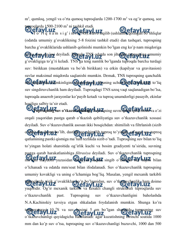  
 
m3, qumloq, yengil va o’rta qumoq tuproqlarda 1200-1700 m3 va og’ir qumoq, soz 
tuproqlarda 1500-2100 m3 ni tashkil etadi. 
T o’ l i q  n a m  s i g’ i m i (TNS). Havo siqilib (ushlanib) qolingan bo’shliqlar 
(odatda umumiy g’ovaklikning 5-8 foizini tashkil etadi) dan tashqari, tuproqning 
barcha g’ovakliklarida ushlanib qolinishi mumkin bo’lgan eng ko’p nam miqdoriga 
to’liq nam sig’imi deyiladi. Demak, TNS odatda son jihatdan tuproqning umumiy 
g’ovakligiga to’g’ri keladi. TNS ga teng namlik bo’lganda tuproqda barcha turdagi 
suv: birikkan (mustahkam va bo’sh birikkan) va erkin (kapilyar va gravitasion) 
suvlar maksimal miqdorda saqlanishi mumkin. Demak, TNS tuproqning qanchalik 
suv singdirishi mumkinligini xarakterlaydi. Shuning uchun bu ko’rsatkichni to’liq 
suv singdiruvchanlik ham deyiladi. Tuproqdagi TNS uzoq vaqt saqlanadigan bo’lsa, 
tuproqda anaerob jarayonlar ko’payib ketadi va tuproq unumdorligi pasayib, ekinlar 
hosiliga salbiy ta’sir etadi. 
Tuproqning suv o’tkazuvchanligi. Tuproqning suvni qabul qilib olishi va o’zi 
orqali yuqoridan pastga qarab o’tkazish qobiliyatiga suv o’tkazuvchanlik xossasi 
deyiladi. Suv o’tkazuvchanlik asosan ikki bosqichdan: shimilish va filtrlanish (sizib 
o’tish) dan iborat bo’lib, dastlab suv shimilib tuproq to’yinadi, so’ngra suv tuproq 
qatlamining pastki qismiga ma’lum tezlikda sizib o’tadi. Tuproqning suv bilan to’liq 
to’yingan holati sharoitida og’irlik kuchi va bosim gradiyenti ta’sirida, suvning 
pastga qarab harakatlanishiga filtrasiya deyiladi. Suv o’tkazuvchanlik tuproqning 
ma’lum maydoni yuzasidan muayyan vaqtda singib o’tadigan suv hajmi bilan 
o’lchanadi va odatda mm/soat bilan ifodalanadi. Suv o’tkazuvchanlik tuproqning 
umumiy kovakligi va uning o’lchamiga bog’liq. Masalan, yengil mexanik tarkibli 
tuproqlarda yirik g’ovakliklar ko’p bo’lganidan, suv o’tkazuvchanlik, ham doimo 
yuqoridir. Og’ir mexanik tarkibli va kesakli changli strukturali tuproqlarda suv 
o’tkazuvchanlik 
past. 
Tuproqning 
suv 
o’tkazuvchanligini 
baholashda 
N.A.Kachinskiy tavsiya etgan shkaladan foydalanish mumkin. Shunga ko’ra 
temperaturasi 10 0S va suv bosimi 5 sm bo’lgan sharoitda, tuproqning suv 
o’tkazuvchanligi quyidagicha baholanadi: agar kuzatishning birinchi soatida 1000 
mm dan ko’p suv o’tsa, tuproqning suv o’tkazuvchanligi buzuvchi, 1000 dan 500 
