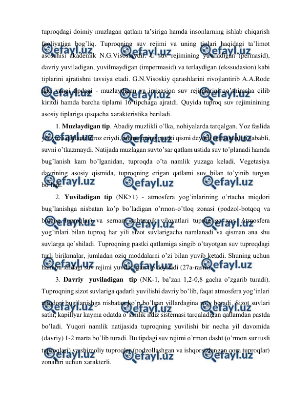  
 
tuproqdagi doimiy muzlagan qatlam ta’siriga hamda insonlarning ishlab chiqarish 
faoliyatiga bog’liq. Tuproqning suv rejimi va uning tiplari haqidagi ta’limot 
asoschisi akademik N.G.Visoskiydir. U suv rejimining yuviladigan (permasid), 
davriy yuviladigan, yuvilmaydigan (impermasid) va terlaydigan (ekssudasion) kabi 
tiplarini ajratishni tavsiya etadi. G.N.Visoskiy qarashlarini rivojlantirib A.A.Rode 
ikki yangi tipdagi - muzlaydigan va irrigasion suv rejimlarini qo’shimcha qilib 
kiritdi hamda barcha tiplarni 16 tipchaga ajratdi. Quyida tuproq suv rejiminining 
asosiy tiplariga qisqacha xarakteristika beriladi. 
1. Muzlaydigan tip. Abadiy muzlikli o’lka, nohiyalarda tarqalgan. Yoz faslida 
yer yuza qatlami biroz eriydi, ammo uning pastki qismi deyarli erimaganligi sababli, 
suvni o’tkazmaydi. Natijada muzlagan suvto’sar qatlam ustida suv to’planadi hamda 
bug’lanish kam bo’lganidan, tuproqda o’ta namlik yuzaga keladi. Vegetasiya 
davrining asosiy qismida, tuproqning erigan qatlami suv bilan to’yinib turgan 
bo’ladi. 
2. Yuviladigan tip (NK>1) - atmosfera yog’inlarining o’rtacha miqdori 
bug’lanishga nisbatan ko’p bo’ladigan o’rmon-o’tloq zonasi (podzol-botqoq va 
botqoq tuproqlar) va sernam subtropik viloyatlari tuprog’iga xos. Atmosfera 
yog’inlari bilan tuproq har yili sizot suvlarigacha namlanadi va qisman ana shu 
suvlarga qo’shiladi. Tuproqning pastki qatlamiga singib o’tayotgan suv tuproqdagi 
turli birikmalar, jumladan oziq moddalarni o’zi bilan yuvib ketadi. Shuning uchun 
ham bu xildagi suv rejimi yuviladigan tip deyiladi (27a-rasm). 
3. Davriy  yuviladigan  tip (NK-1, ba’zan 1,2-0,8 gacha o’zgarib turadi). 
Tuproqning sizot suvlariga qadarli yuvilishi davriy bo’lib, faqat atmosfera yog’inlari 
miqdori bug’lanishga nisbatan ko’p bo’lgan yillardagina ro’y beradi. Sizot suvlari 
sathi, kapillyar kayma odatda o’simlik ildiz sistemasi tarqaladigan qatlamdan pastda 
bo’ladi. Yuqori namlik natijasida tuproqning yuvilishi bir necha yil davomida 
(davriy) 1-2 marta bo’lib turadi. Bu tipdagi suv rejimi o’rmon dasht (o’rmon sur tusli 
tuproqlari) va shimoliy tuproqlar (podzollashgan va ishqorsizlangan qora tuproqlar) 
zonalari uchun xarakterli. 
