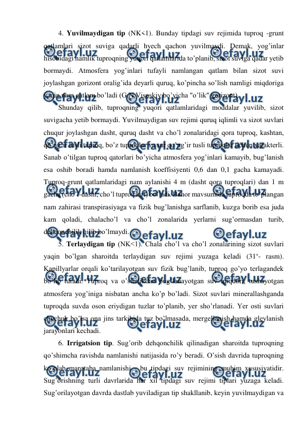  
 
4. Yuvilmaydigan tip (NK<1). Bunday tipdagi suv rejimida tuproq -grunt 
qatlamlari sizot suviga qadarli hyech qachon yuvilmaydi. Demak, yog’inlar 
hisobidagi namlik tuproqning yuqori qatlamlarida to’planib, sizot suviga qadar yetib 
bormaydi. Atmosfera yog’inlari tufayli namlangan qatlam bilan sizot suvi 
joylashgan gorizont oralig’ida deyarli quruq, ko’pincha so’lish namligi miqdoriga 
yaqin nam qatlam bo’ladi (G.N.Visoskiy bo’yicha "o’lik" gorizont). 
Shunday qilib, tuproqning yuqori qatlamlaridagi moddalar yuvilib, sizot 
suvigacha yetib bormaydi. Yuvilmaydigan suv rejimi quruq iqlimli va sizot suvlari 
chuqur joylashgan dasht, quruq dasht va cho’l zonalaridagi qora tuproq, kashtan, 
qo’ng’ir tusli tuproq, bo’z tuproqlar va sur qo’ng’ir tusli tuproqlar uchun xarakterli. 
Sanab o’tilgan tuproq qatorlari bo’yicha atmosfera yog’inlari kamayib, bug’lanish 
esa oshib boradi hamda namlanish koeffisiyenti 0,6 dan 0,1 gacha kamayadi. 
Tuproq-grunt qatlamlaridagi nam aylanishi 4 m (dasht qora tuproqlari) dan 1 m 
gacha (cho’l-dasht, cho’l tuproq lari) bo’ladi. Bahor mavsumida tuproqda to’plangan 
nam zahirasi transpirasiyaga va fizik bug’lanishga sarflanib, kuzga borib esa juda 
kam qoladi, chalacho’l va cho’l zonalarida yerlarni sug’ormasdan turib, 
dehqonchilik qilib bo’lmaydi.  
5. Terlaydigan tip (NK<1). Chala cho’l va cho’l zonalarining sizot suvlari 
yaqin bo’lgan sharoitda terlaydigan suv rejimi yuzaga keladi (31v- rasm). 
Kapillyarlar orqali ko’tarilayotgan suv fizik bug’lanib, tuproq go’yo terlagandek 
bo’lib turadi. Tuproq va o’simlikdan bug’lanayotgan suv miqdori, tushayotgan 
atmosfera yog’iniga nisbatan ancha ko’p bo’ladi. Sizot suvlari minerallashganda 
tuproqda suvda oson eriydigan tuzlar to’planib, yer sho’rlanadi. Yer osti suvlari 
chuchuk bo’lsa ona jins tarkibida tuz bo’lmasada, mergellanish hamda gleylanish 
jarayonlari kechadi. 
6. Irrigatsion tip. Sug’orib dehqonchilik qilinadigan sharoitda tuproqning 
qo’shimcha ravishda namlanishi natijasida ro’y beradi. O’sish davrida tuproqning 
ko’plab marotaba namlanishi - bu tipdagi suv rejimining muhim xususiyatidir. 
Sug’orishning turli davrlarida har xil tipdagi suv rejimi tiplari yuzaga keladi. 
Sug’orilayotgan davrda dastlab yuviladigan tip shakllanib, keyin yuvilmaydigan va 
