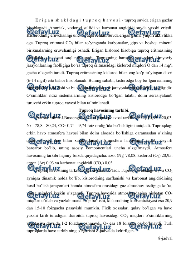  
 
E r i g a n  sh a k l d a g i  t u p r o q  h a v o s i - tuproq suvida erigan gazlar 
hisoblanadi. Ammiak, vodorod sulfidi va karbonat angidridi suvda yaxshi eriydi. 
Kislorodning eruvchanligi uncha yuqori emas. Suvda erigan gazlar yuqori aktivlikka 
ega. Tuproq eritmasi CO2 bilan to’yinganda karbonatlar, gips va boshqa mineral 
birikmalarning eruvchanligi oshadi. Erigan kislorod hisobiga tuproq eritmasining 
oksidlash xususiyati saqlanib turadi. Tuproqning harorati va undagi kimyoviy 
jarayonlarning faolligiga ko’ra tuproq eritmasidagi kislorod miqdori O dan 14 mg\l 
gacha o’zgarib turadi. Tuproq eritmasining kislorod bilan eng ko’p to’yingan davri 
(6-14 mg\l) erta bahor hisoblanadi. Buning sababi, kislorodga boy bo’lgan namning 
tuproqda ko’p bo’lishi va bu vaqtda hali biologik jarayonlarning aktivligi pastligidir. 
O’simliklar ildiz sistemalarining kislorodga bo’lgan talabi, doim aerasiyalanib 
turuvchi erkin tuproq xavosi bilan ta’minlanadi. 
Tuproq havosining tarkibi. 
Fransuz olimi J.Bussengo va Levi tuproq havosi tarkibida: O2-10,35 - 20,03, 
N2 - 78,8 - 80,24, CO2-0,74 - 9,74 foiz oralig’ida bo’lishligini aniqladi. Tuproqdagi 
erkin havo atmosfera havosi bilan doim aloqada bo’lishiga qaramasdan o’zining 
qator xususiyatlari bilan xarakterlanadi. Atmosfera havosining tarkibi deyarli 
barqaror bo’lib, uning asosiy komponentlari uncha o’zgarmaydi. Atmosfera 
havosining tarkibi hajmiy foizda quyidagicha: azot (N2) 78,08, kislorod (O2) 20,95, 
argon (Ar) 0,93 va karbonat angidridi (CO2) 0,03. 
Tuproq havosining tarkibi o’zgaruvchan bo’ladi. Tuproq havosidagi O2 va CO2 
ayniqsa dinamik holda bo’lib, kislorodning sarflanishi va karbonat angidridining 
hosil bo’lish jarayonlari hamda atmosfera orasidagi gaz almashuv tezligiga ko’ra, 
uning miqdori keskin o’zgaradi. Tuproq havosida atmosferadagiga nisbatan CO2 
miqdori o’nlab va yuzlab marta ko’p bo’lishi, kislorodning konsentrasiyasi esa 20,9 
dan 15-10 foizgacha pasayishi mumkin. Fizik xossalari qulay bo’lgan va havo 
yaxshi kirib turadigan sharoitda tuproq havosidagi CO2 miqdori o’simliklarning 
vegetasiya davrida 1-2 foizdan oshmaydi, O2 esa 18 foizdan oz bo’lmaydi. Turli 
tuproqlarda havo tarkibining o’zgarishi 8-jadvalda keltirilgan.  
8-jadval 
