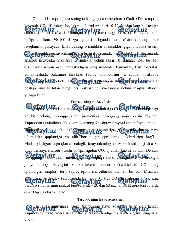  
 
O’simliklar tuproq havosining tarkibiga juda sezuvchan bo’ladi. G’o’za tuproq 
havosida CO2 10 foizgacha, lekin kislorod miqdori 10-12 foizdan kam bo’lmagan 
sharoitda normal o’sadi. Umuman tuproq havosidagi kislorod 5 foizdan kam 
bo’lganda ham, 90-100 foizga qadarli oshganda ham, o’simliklarning o’sib 
rivojlanishi pasayadi. Kislorodning o’simliklar mahsuldorligiga bilvosita ta’siri, 
uning tuproqdagi jarayonlarga ta’siri bilan ifodalanadi. Tuproqda O2 yetishmaganda 
anaerob jarayonlar rivojlanib, o’simliklar uchun zaharli birikmalar hosil bo’ladi, 
o’simliklar uchun oson o’zlashadigan oziq moddalar kamayadi, fizik xossalari 
yomonlashadi, bularning barchasi, tuproq unumdorligi va ekinlar hosilining 
kamayishiga olib keladi. Havo yaxshi kirib turadigan sharoitda, aerob jarayonlar 
boshqa omillar bilan birga, o’simliklarning rivojlanishi uchun maqbul sharoit 
yuzaga keladi.  
Tuproqning nafas olishi. 
 Tuproq yuzasidan atmosferaning quyi qismlariga CO2 ning ajralib chiqishiga 
va kislorodning tuproqqa kirish jarayoniga tuproqning nafas olishi deyiladi. 
Tuproqdan ajraladigan CO2 o’simliklarning fotosintez jarayoni uchun foydalaniladi. 
Tuproqning nafas olish jadalligi tuproqning xossalariga, gidrotermik sharoitlariga, 
o’simliklar qoplamiga va olib boriladigan agrotexnika tadbirlariga bog’liq. 
Madaniylashgan tuproqlarda biologik jarayonlarning aktiv kechishi natijasida va 
unda aerasiya sharoiti yaxshi bo’lganligidan CO2 ajralishi kuchli bo’ladi. Demak, 
tuproqning nafas olish intensivligi tuproqdagi havo almashinuvi va biologik 
jarayonlarning aktivligini xarakterlovchi muhim ko’rsatkichdir. CO2 ning 
ajraladigan miqdori turli tuproq-iqlim sharoitlarida har xil bo’ladi. Masalan, 
tundraning torfli-gley tuproqlarida bir yilda 0,3 t\ga CO2 ajraladigan bo’lsa, igna 
bargli o’rmonlarning podzol tuproqlarida - 20 dan 60 gacha, dasht qora tuproqlarda 
40-70 t\ga. ni tashkil etadi.  
Tuproqning havo xossalari. 
Gaz almashinuvining holati tuproqning havo xossalari bilan belgilanadi. 
Tuproqning havo xossalariga havo o’tkazuvchanligi va havo sig’imi singarilar 
kiradi. 
