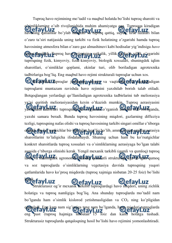  
 
Tuproq havo rejimining mo’tadil va maqbul holatda bo’lishi tuproq sharoiti va 
o’simliklarning o’sib rivojlanishida muhim ahamiyatga ega. Tuproqqa kiradigan 
havoning qatlamlar bo’ylab harakati va tuproq qattiq, suyuq, tirik fazalari bilan 
o’zaro ta’siri natijasida uning tarkibi va fizik holatining o’zgarishi hamda tuproq 
havosining atmosfera bilan o’zaro gaz almashinuvi kabi hodisalar yig’indisiga havo 
rejimi deyiladi. Tuproq havo rejimining sutkalik, yillik va ko’p yillik o’zgarishi 
tuproqning fizik, kimyoviy, fizik-kimyoviy, biologik xossalari, shuningdek iqlim 
sharoitlari, o’simliklar qoplami, ekinlar turi, olib boriladigan agrotexnika 
tadbirlariga bog’liq. Eng maqbul havo rejimi strukturali tuproqlar uchun xos. 
Ko’pchilik tuproqlar jumladan, doimiy va vaqtincha o’ta namlanadigan 
tuproqlarni muntazam ravishda havo rejimini yaxshilab borish talab etiladi. 
Botqoqlangan yerlardagi qo’llaniladigan agrotexnika tadbirlarini tub meliorasiya 
ya’ni quritish meliorasiyasidan keyin o’tkazish mumkin. Tuproq aerasiyasini 
yaxshilash tadbirlari tuproqning havo rejimini o’rganish asosida olib borilganda, 
yaxshi samara beradi. Bunda tuproq havosining miqdori, gazlarning diffuziya 
tezligi, tuproqning nafas olishi va tuproq havosining tarkibi singari omillar e’tiborga 
olinadi. Bu ko’rsatkichlar bir-biri bilan bog’liq bo’lib, ammo ayrim omillar aerasiya 
sharoitlarini to’laligicha ifodalamaydi. Shuning uchun ham bu ko’rsatgichlar 
konkret sharoitlarda tuproq xossalari va o’simliklarning aerasiyaga bo’lgan talabi 
asosida e’tiborga olinishi kerak. Yengil mexanik tarkibli (qumli va qumloq) tuproq 
larda va shuningdek agronomik jixatdan qimmatli strukturaga ega bo’lgan qumoq 
va soz tuproqlarda o’simliklarning vegetasiya davrida tuproqning yuqori 
qatlamlarida havo ko’proq miqdorda (tuproq xajmiga nisbatan 20-25 foiz) bo’lishi 
kerak.  
Strukturasiz og’ir mexanik tarkibli tuproqlardagi havo miqdori, uning zichlik 
holatiga va tuproq namligiga bog’liq. Ana shunday tuproqlarda mo’tadil nam 
bo’lganda ham o’simlik kislorod yetishmasligidan va CO2 ning ko’pligidan 
qiynaladi. Eng kam nam sig’imiga teng nam bo’lganda, havo miqdori tuproqlarda 
eng past (tuproq hajmiga nisbatan 15 foiz dan kam) holatga tushadi. 
Strukturasiz tuproqlarda qatqaloqning hosil bo’lishi havo rejimini yomonlashtiradi. 

