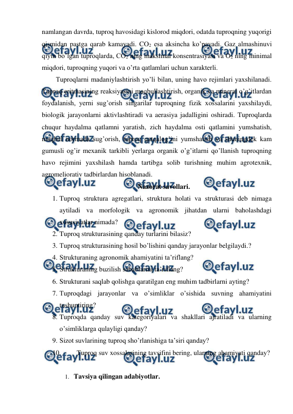  
 
namlangan davrda, tuproq havosidagi kislorod miqdori, odatda tuproqning yuqorigi 
qismidan pastga qarab kamayadi. CO2 esa aksincha ko’payadi. Gaz almashinuvi 
qiyin bo’lgan tuproqlarda, CO2 ning maksimal konsentrasiyasi va O2 ning minimal 
miqdori, tuproqning yuqori va o’rta qatlamlari uchun xarakterli.  
Tuproqlarni madaniylashtirish yo’li bilan, uning havo rejimlari yaxshilanadi. 
Tuproq eritmasining reaksiyasini maqbullashtirish, organik va mineral o’g’itlardan 
foydalanish, yerni sug’orish singarilar tuproqning fizik xossalarini yaxshilaydi, 
biologik jarayonlarni aktivlashtiradi va aerasiya jadalligini oshiradi. Tuproqlarda 
chuqur haydalma qatlamni yaratish, zich haydalma osti qatlamini yumshatish, 
maqbul normada sug’orish, tuproq qatqalog’ini yumshatish va shuningdek kam 
gumusli og’ir mexanik tarkibli yerlarga organik o’g’itlarni qo’llanish tuproqning 
havo rejimini yaxshilash hamda tartibga solib turishning muhim agrotexnik, 
agromeliorativ tadbirlardan hisoblanadi. 
Nazorat savollari. 
1. Tuproq struktura agregatlari, struktura holati va strukturasi deb nimaga 
aytiladi va morfologik va agronomik jihatdan ularni baholashdagi 
xususiyatlar nimada? 
2. Tuproq strukturasining qanday turlarini bilasiz? 
3. Tuproq strukturasining hosil bo’lishini qanday jarayonlar belgilaydi.? 
4. Strukturaning agronomik ahamiyatini ta’riflang? 
5. Strukturaning buzilish sabablarini ta’riflang? 
6. Strukturani saqlab qolishga qaratilgan eng muhim tadbirlarni ayting? 
7. Tuproqdagi jarayonlar va o’simliklar o’sishida suvning ahamiyatini 
tushuntiring? 
8. Tuproqda qanday suv kategoriyalari va shakllari ajratiladi va ularning 
o’simliklarga qulayligi qanday? 
9. Sizot suvlarining tuproq sho’rlanishiga ta’siri qanday? 
10. 
Tuproq suv xossalarining tavsifini bering, ularning ahamiyati qanday? 
 
1. Tavsiya qilingan adabiyotlar. 
