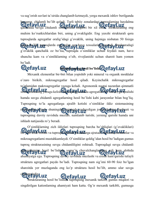  
 
va sug’orish suvlari ta’sirida changlanib ketmaydi, yerga mexanik ishlov berilganda 
barqaror, chidamli bo’lib qoladi. Turli tabiiy zonalardagi tuproqlarning haydalma 
qatlamida suvga chidamli strukturalar miqdori bir xil emas. Strukturaning eng 
muhim ko’rsatkichlaridan biri, uning g’ovakligidir. Eng yaxshi strukturali qora 
tuproqlarda agregatlar oralig’idagi g’ovaklik, uning hajmiga nisbatan 50 foizga 
yaqin bo’lib, tuproqlarda eng qulay suv-havo xossalarini yaratadi. Strukturadagi 
g’ovaklik qanchalik oz bo’lsa, tuproqda o’simliklar uchun foydali nam, havo 
shuncha kam va o’simliklarning o’sib, rivojlanishi uchun sharoit ham yomon 
bo’ladi. 
Strukturaning hosil bo’lishi. 
Mexanik elementlar bir-biri bilan yopishib yoki mineral va organik moddalar 
o’zaro birikib, mikroagregatlar hosil qiladi. Keyinchalik mikroagregatlar 
to’plamidan makroagregatlar yuzaga keladi. Agronomik nuqtai nazardan qimmatli 
strukturalarning yuzaga kelishi tuproqning alohida agregatlar (bo’laklar) ga ajralishi 
hamda suvga chidamli agregatlarning hosil bo’lishi kabi jarayonlar bilan bog’liq. 
Tuproqning to’la agregatlarga ajralib ketishi o’simliklar ildiz sistemasining 
rivojlanishi tufayli, shuningdek tuproqda yashaydigan jonivorlarning faoliyati va 
tuproqning davriy ravishda muzlab, namlanib turishi, yerning qurishi hamda uni 
ishlash natijasida ro’y beradi. 
O’simliklarning zich ildizlari tuproqning barcha bo’shliqlari (g’ovakliklari) 
bo’ylab kirib boradi va tuproqni alohida bo’laklarga ajratadi; mexanik elementlar va 
mikroagregatlarni mustahkamlaydi. O’simliklar qoldig’idan hosil bo’ladigan gumus 
tuproq strukturasining suvga chidamliligini oshiradi. Tuproqdagi suvga chidamli 
agregatlarning hosil bo’lishida yomg’ir chuvalchanglarining roli ham alohida 
ahamiyatga ega. Tuproqning davriy ravishda muzlashi va erishi ham qurishi tufayli 
struktura agregatlari paydo bo’ladi. Tuproqning nam sig’imi 60-90 foiz bo’lgan 
sharoitda yer muzlaganda eng ko’p struktura hosil bo’lib, ammo ular suvga 
chidamsizdir.  
Strukturaning hosil bo’lishida tuproqning mexanik tarkibi, gumus miqdori va 
singdirilgan kationlarning ahamiyati ham katta. Og’ir mexanik tarkibli, gumusga 
