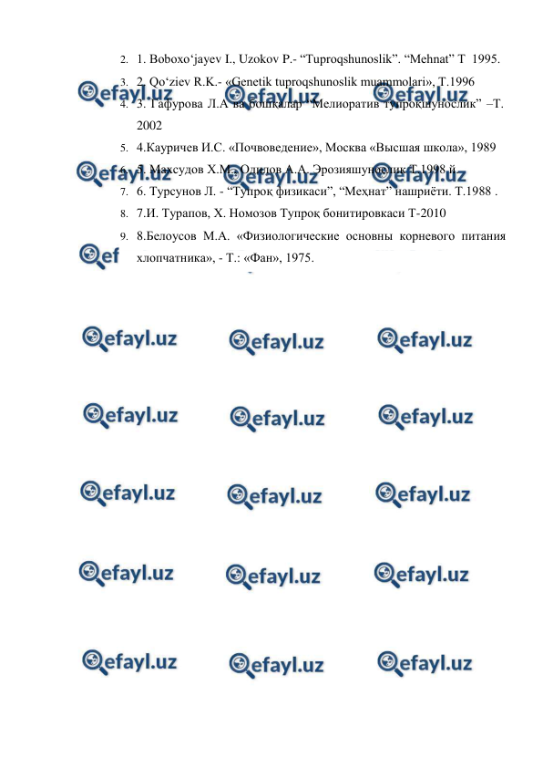  
 
2. 1. Boboxo‘jayev I., Uzokov P.- “Tuproqshunoslik”. “Mehnat” T  1995.  
3. 2. Qo‘ziev R.K.- «Genetik tuproqshunoslik muammolari», T.1996 
4. 3. Гафурова Л.А ва бошқалар “Мелиоратив тупроқшунослик” –Т. 
2002 
5. 4.Кауричев И.С. «Почвоведение», Москва «Высшая школа», 1989 
6. 5. Маxсудов X.М., Одилов А.А. Эрозияшунослик Т.1998 й. 
7. 6. Турсунов Л. - “Тупроқ физикаси”, “Меҳнат” нашриёти. Т.1988 . 
8. 7.И. Турапов, Х. Номозов Тупроқ бонитировкаси Т-2010 
9. 8.Белоусов М.А. «Физиологические основны корневого питания 
хлопчатника», - Т.: «Фан», 1975. 
 
 
