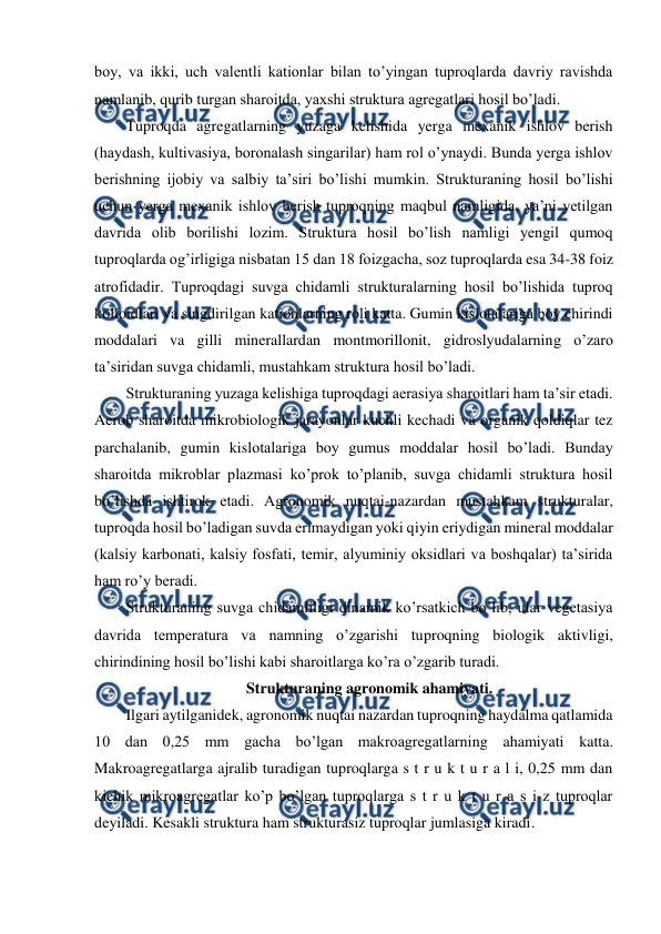  
 
boy, va ikki, uch valentli kationlar bilan to’yingan tuproqlarda davriy ravishda 
namlanib, qurib turgan sharoitda, yaxshi struktura agregatlari hosil bo’ladi. 
Tuproqda agregatlarning yuzaga kelishida yerga mexanik ishlov berish 
(haydash, kultivasiya, boronalash singarilar) ham rol o’ynaydi. Bunda yerga ishlov 
berishning ijobiy va salbiy ta’siri bo’lishi mumkin. Strukturaning hosil bo’lishi 
uchun yerga mexanik ishlov berish tuproqning maqbul namligida, ya’ni yetilgan 
davrida olib borilishi lozim. Struktura hosil bo’lish namligi yengil qumoq 
tuproqlarda og’irligiga nisbatan 15 dan 18 foizgacha, soz tuproqlarda esa 34-38 foiz 
atrofidadir. Tuproqdagi suvga chidamli strukturalarning hosil bo’lishida tuproq 
kolloidlari va singdirilgan kationlarning roli katta. Gumin kislotalariga boy chirindi 
moddalari va gilli minerallardan montmorillonit, gidroslyudalarning o’zaro 
ta’siridan suvga chidamli, mustahkam struktura hosil bo’ladi. 
Strukturaning yuzaga kelishiga tuproqdagi aerasiya sharoitlari ham ta’sir etadi. 
Aerob sharoitda mikrobiologik jarayonlar kuchli kechadi va organik qoldiqlar tez 
parchalanib, gumin kislotalariga boy gumus moddalar hosil bo’ladi. Bunday 
sharoitda mikroblar plazmasi ko’prok to’planib, suvga chidamli struktura hosil 
bo’lishda ishtirok etadi. Agronomik nuqtai-nazardan mustahkam strukturalar, 
tuproqda hosil bo’ladigan suvda erimaydigan yoki qiyin eriydigan mineral moddalar 
(kalsiy karbonati, kalsiy fosfati, temir, alyuminiy oksidlari va boshqalar) ta’sirida 
ham ro’y beradi. 
Strukturaning suvga chidamliligi dinamik ko’rsatkich bo’lib, ular vegetasiya 
davrida temperatura va namning o’zgarishi tuproqning biologik aktivligi, 
chirindining hosil bo’lishi kabi sharoitlarga ko’ra o’zgarib turadi. 
Strukturaning agronomik ahamiyati. 
Ilgari aytilganidek, agronomik nuqtai nazardan tuproqning haydalma qatlamida 
10 dan 0,25 mm gacha bo’lgan makroagregatlarning ahamiyati katta. 
Makroagregatlarga ajralib turadigan tuproqlarga s t r u k t u r a l i, 0,25 mm dan 
kichik mikroagregatlar ko’p bo’lgan tuproqlarga s t r u k t u r a s i z tuproqlar 
deyiladi. Kesakli struktura ham strukturasiz tuproqlar jumlasiga kiradi.  
