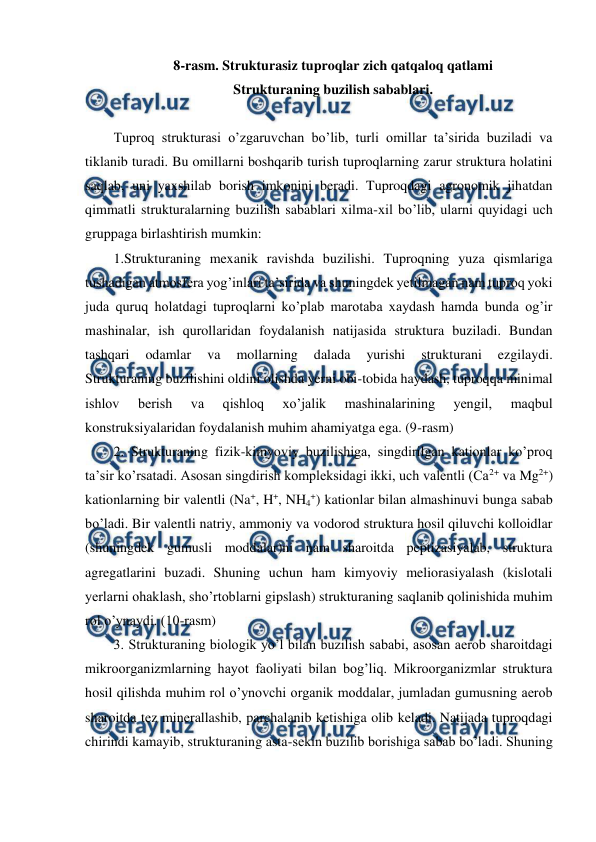  
 
8-rasm. Strukturasiz tuproqlar zich qatqaloq qatlami 
Strukturaning buzilish sabablari. 
 
Tuproq strukturasi o’zgaruvchan bo’lib, turli omillar ta’sirida buziladi va 
tiklanib turadi. Bu omillarni boshqarib turish tuproqlarning zarur struktura holatini 
saqlab, uni yaxshilab borish imkonini beradi. Tuproqdagi agronomik jihatdan 
qimmatli strukturalarning buzilish sabablari xilma-xil bo’lib, ularni quyidagi uch 
gruppaga birlashtirish mumkin:  
1.Strukturaning mexanik ravishda buzilishi. Tuproqning yuza qismlariga 
tushadigan atmosfera yog’inlari ta’sirida va shuningdek yetilmagan nam tuproq yoki 
juda quruq holatdagi tuproqlarni ko’plab marotaba xaydash hamda bunda og’ir 
mashinalar, ish qurollaridan foydalanish natijasida struktura buziladi. Bundan 
tashqari 
odamlar 
va 
mollarning 
dalada 
yurishi 
strukturani 
ezgilaydi. 
Strukturaning buzilishini oldini olishda yerni obi-tobida haydash, tuproqqa minimal 
ishlov 
berish 
va 
qishloq 
xo’jalik 
mashinalarining 
yengil, 
maqbul 
konstruksiyalaridan foydalanish muhim ahamiyatga ega. (9-rasm) 
2. Strukturaning fizik-kimyoviy buzilishiga, singdirilgan kationlar ko’proq 
ta’sir ko’rsatadi. Asosan singdirish kompleksidagi ikki, uch valentli (Ca2+ va Mg2+) 
kationlarning bir valentli (Na+, H+, NH4+) kationlar bilan almashinuvi bunga sabab 
bo’ladi. Bir valentli natriy, ammoniy va vodorod struktura hosil qiluvchi kolloidlar 
(shuningdek gumusli moddalar)ni nam sharoitda peptizasiyalab, struktura 
agregatlarini buzadi. Shuning uchun ham kimyoviy meliorasiyalash (kislotali 
yerlarni ohaklash, sho’rtoblarni gipslash) strukturaning saqlanib qolinishida muhim 
rol o’ynaydi. (10-rasm) 
3. Strukturaning biologik yo’l bilan buzilish sababi, asosan aerob sharoitdagi 
mikroorganizmlarning hayot faoliyati bilan bog’liq. Mikroorganizmlar struktura 
hosil qilishda muhim rol o’ynovchi organik moddalar, jumladan gumusning aerob 
sharoitda tez minerallashib, parchalanib ketishiga olib keladi. Natijada tuproqdagi 
chirindi kamayib, strukturaning asta-sekin buzilib borishiga sabab bo’ladi. Shuning 
