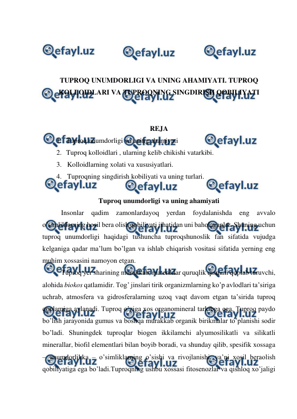  
 
 
 
 
 
TUPROQ UNUMDORLIGI VA UNING AHAMIYATI. TUPROQ 
KOLLOIDLARI VA TUPROQNING SINGDIRISH QOBILIYATI 
 
 
REJA 
1. Tuproq unumdorligi va uning ahamiyati 
2. Tuproq kolloidlari , ularning kelib chikishi vatarkibi.  
3. Kolloidlarning xolati va xususiyatlari.  
4. Tuproqning singdirish kobiliyati va uning turlari. 
 
Tuproq unumdorligi va uning ahamiyati 
Insonlar 
qadim zamonlardayoq yerdan foydalanishda 
eng 
avvalo 
o’simliklarning hosil bera olish qobiliyati jihatidan uni baholaganlar. Shuning uchun 
tuproq unumdorligi haqidagi tushuncha tuproqshunoslik fan sifatida vujudga 
kelganiga qadar ma’lum bo’lgan va ishlab chiqarish vositasi sifatida yerning eng 
muhim xossasini namoyon etgan. 
Tuproq yer sharining murakkab, materiklar quruqlik qismini qoplab turuvchi, 
alohida biokos qatlamidir. Tog’ jinslari tirik organizmlarning ko’p avlodlari ta’siriga 
uchrab, atmosfera va gidrosferalarning uzoq vaqt davom etgan ta’sirida tuproq 
qoplamiga aylanadi. Tuproq o’ziga xos organomineral tarkibga ega. Tuproq paydo 
bo’lish jarayonida gumus va boshqa murakkab organik birikmalar to’planishi sodir 
bo’ladi. Shuningdek tuproqlar biogen ikkilamchi alyumosilikatli va silikatli 
minerallar, biofil elementlari bilan boyib boradi, va shunday qilib, spesifik xossaga 
– unumdorlikka – o’simliklarning o’sishi va rivojlanishi, ya’ni xosil beraolish 
qobiliyatiga ega bo’ladi.Tuproqning ushbu xossasi fitosenozlar va qishloq xo’jaligi 
