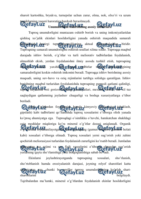  
 
sharoit kartoshka, bryukva, turnepslar uchun zarur, olma, nok, olxo’ri va uzum 
tropiklarning yuqori haroratiga bardosh beraolmaydi.  
Unumdorlikni oshirishning asosiy tadbirlari. 
Tuproq unumdorligini muntazam oshirib borish va uning imkoniyatlaridan 
qishloq xo’jalik ekinlari hosildorligini yanada oshirish maqsadida samarali 
foydalanish, 
hozirgi 
tuproqshunoslik-ning 
aktual 
muammolaridan 
biridir. 
Tuproqning samarali unumdorligini oshirish usullari xilma-xildir. Tuproqqa maqbul 
darajada ishlov berish, o’g’itlar va turli meliorativ tadbirlardan foydalanish, 
almashlab ekish, yerdan foydalanishni ilmiy asosda tashkil etish, tuproqning 
ekologik 
holatini 
yaxshilash 
singari 
tadbirlar 
tuproq 
unumdorligining 
samaradorligini keskin oshirish imkonini beradi. Tuproqqa ishlov berishning asosiy 
maqsadi, uning suv-havo va oziq rejimlarini tartibga solishga qaratilgan. Ishlov 
berishning maqbul turlaridan foydalanishda tuproqning gumusli qatlami qalinligi, 
tuproq haydalma osti gorizontlarining xususiyatlari, mexanik tarkibi, har xil tuz 
saqlaydigan qatlamning joylashuv chuqurligi va boshqa xususiyatlarga e’tibor 
beriladi. 
Turli o’g’itlardan foydalanish hamda kimyoviy meliorasiya (ohaklash, 
gipslash) kabi tadbirlarni qo’llanishda tuproq xossalarini e’tiborga olish yanada 
ko’proq ahamiyatga ega.  Tuproqdagi o’simlikka o’tuvchi, harakatchan shakldagi 
oziq moddalar miqdoriga ko’ra mineral o’g’itlar dozasi aniqlanadi. Organik 
o’g’itlardan foydalanilayotganda ham tuproqning (gumus miqdori, gumusli holati 
kabi) xossalari e’tiborga olinadi. Tuproq xossalari yerni sug’orish yoki zahini 
qochirish meliorasiyasi turlaridan foydalanish zarurligini ko’rsatib beradi. Jumladan 
tuproqning tuz rejimi va suv fizik xossalarini e’tiborga olmasdan sug’orish 
yerlarning qayta sho’rlanishiga yoki botqoqlanishiga sabab bo’ladi. 
Ekinlarni 
joylashtirayotganda 
tuproqning 
xossalari, 
sho’rlanish, 
sho’rtoblanish hamda eroziyalanish darajasi, joyning relyef sharoitlari katta 
ahamiyatga ega, chunki bu omillar tuproq unumdorligining ko’plab shart-
sharoitlarini 
belgilaydi. 
Tajribalardan ma’lumki, mineral o’g’itlardan foydalanish ekinlar hosildorligini 
