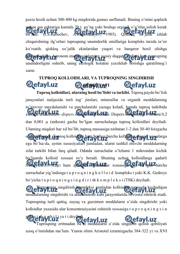  
 
paxta hosili uchun 300-400 kg miqdorida gumus sarflanadi. Buning o’rnini qoplash 
uchun esa gektariga kamida 20 t. go’ng yoki boshqa organik o’g’itlar solish kerak 
bo’ladi. 
(I.S.Rabochev, 
A.I.Imomaliyev, 
1985). 
Qishloq 
xo’jalik 
ishlab 
chiqarishning ilg’orlari tuproqning unumdorlik omillariga kompleks tarzda ta’sir 
ko’rsatib, qishloq xo’jalik ekinlaridan yuqori va barqaror hosil olishga 
erishmoqdalar. Agronom mutaxassislarning asosiy diqqat - e’tibori ham tuproqning 
unumdorligini oshirib, uning ekologik holatini yaxshilab borishga qaratilmog’i 
zarur.  
TUPROQ KOLLOIDLARI, VA TUPROQNING SINGDIRISH 
QOBILIYATI 
Tuproq kolloidlari, ularning hosil bo’lishi va tarkibi. Tuproq paydo bo’lish 
jarayonlari natijasida turli tog’ jinslari, minerallar va organik moddalarning 
to’xtovsiz maydalanishi va parchalanishi yuzaga keladi, hamda tuproq tarkibida 
zarralar aralashmasi- dispers sistema hosil bo’ladi. Dispers sistemadagi o’lchami 0,2 
dan 0,001 μ (mikron) gacha bo’lgan zarrachalarga tuproq kolloidlari deyiladi. 
Ularning miqdori har xil bo’lib, tuproq massasiga nisbatan 1-2 dan 30-40 foizgacha 
o’zgarib turadi. Tuproq kolloidlari ham boshqa barcha kolloidlar singari xossalarga 
ega bo’lsa-da, ayrim xususiyatlari jumladan, ularni tashkil etuvchi moddalarning 
sifat tarkibi bilan farq qiladi. Odatda zarrachalar o’lchami 1 mikrondan kichik 
bo’lganda kolloid xossasi ro’y beradi. Shuning uchun kolloidlarga qadarli 
fraksiyalar (1-0,2μ) ham ajratiladi. Kolloidlar xossasiga ega bo’lgan barcha 
zarrachalar yig’indisiga t u p r o q n i n g k o l l o i d  kompleks i yoki K.K. Gedroys 
bo’yicha t u p r o q n i n g s i n g d i r i sh k o m p l e k s i (TSK) deyiladi. 
Tuproqning singdirish kompleksi jumladan kolloidlar tuproqda kechadigan 
moddalarning singdirishi va almashinishi kabi jarayonlarida bevosita ishtirok etadi. 
Tuproqning turli qattiq, suyuq va gazsimon moddalarni o’zida singdirishi yoki 
kolloidlar yuzasida ular konsentrasiyasini oshirish xossasiga t u p r o q n i n g s i n 
g d i r i sh q o b i l i ya t i deyiladi. 
Tuproqning eritmadan ba’zi moddalarni o’zida singdirib qolish qobiliyati 
uzoq o’tmishdan ma’lum. Yunon olimi Aristotel (eramizgacha 384-322 y) va XVI 
