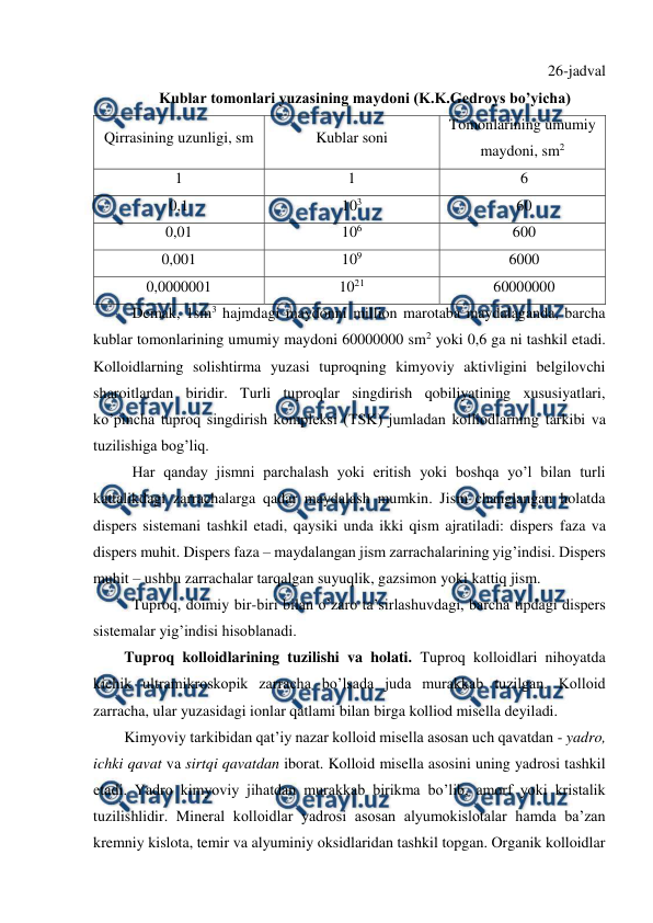  
 
26-jadval 
Kublar tomonlari yuzasining maydoni (K.K.Gedroys bo’yicha) 
Qirrasining uzunligi, sm 
Kublar soni 
Tomonlarining umumiy 
maydoni, sm2 
1 
1 
6 
0,1 
103 
60 
0,01 
106 
600 
0,001 
109 
6000 
0,0000001 
1021 
60000000 
Demak, 1sm3 hajmdagi maydonni million marotaba maydalaganda, barcha 
kublar tomonlarining umumiy maydoni 60000000 sm2 yoki 0,6 ga ni tashkil etadi. 
Kolloidlarning solishtirma yuzasi tuproqning kimyoviy aktivligini belgilovchi 
sharoitlardan biridir. Turli tuproqlar singdirish qobiliyatining xususiyatlari, 
ko’pincha tuproq singdirish kompleksi (TSK) jumladan kolliodlarning tarkibi va 
tuzilishiga bog’liq. 
Har qanday jismni parchalash yoki eritish yoki boshqa yo’l bilan turli 
kattalikdagi zarrachalarga qadar maydalash mumkin. Jism changlangan holatda 
dispers sistemani tashkil etadi, qaysiki unda ikki qism ajratiladi: dispers faza va 
dispers muhit. Dispers faza – maydalangan jism zarrachalarining yig’indisi. Dispers 
muhit – ushbu zarrachalar tarqalgan suyuqlik, gazsimon yoki kattiq jism. 
Tuproq, doimiy bir-biri bilan o’zaro ta’sirlashuvdagi, barcha tipdagi dispers 
sistemalar yig’indisi hisoblanadi. 
Tuproq kolloidlarining tuzilishi va holati. Tuproq kolloidlari nihoyatda 
kichik ultramikroskopik zarracha bo’lsada juda murakkab tuzilgan. Kolloid 
zarracha, ular yuzasidagi ionlar qatlami bilan birga kolliod misella deyiladi. 
Kimyoviy tarkibidan qat’iy nazar kolloid misella asosan uch qavatdan - yadro, 
ichki qavat va sirtqi qavatdan iborat. Kolloid misella asosini uning yadrosi tashkil 
etadi. Yadro kimyoviy jihatdan murakkab birikma bo’lib, amorf yoki kristalik 
tuzilishlidir. Mineral kolloidlar yadrosi asosan alyumokislotalar hamda ba’zan 
kremniy kislota, temir va alyuminiy oksidlaridan tashkil topgan. Organik kolloidlar 
