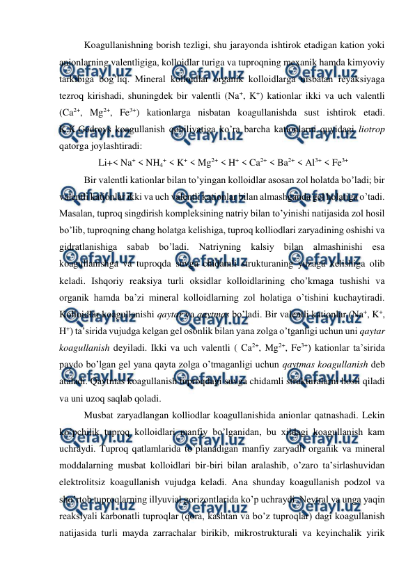  
 
Koagullanishning borish tezligi, shu jarayonda ishtirok etadigan kation yoki 
anionlarning valentligiga, kolloidlar turiga va tuproqning mexanik hamda kimyoviy 
tarkibiga bog’liq. Mineral kolloidlar organik kolloidlarga nisbatan reyaksiyaga 
tezroq kirishadi, shuningdek bir valentli (Na+, K+) kationlar ikki va uch valentli 
(Ca2+, Mg2+, Fe3+) kationlarga nisbatan koagullanishda sust ishtirok etadi. 
K.K.Gedroys koagullanish qobiliyatiga ko’ra barcha kationlarni quyidagi liotrop 
qatorga joylashtiradi: 
Li+< Na+ < NH4+ < K+ < Mg2+ < H+ < Ca2+ < Ba2+ < Al3+ < Fe3+ 
Bir valentli kationlar bilan to’yingan kolloidlar asosan zol holatda bo’ladi; bir 
valentli kationlar ikki va uch valentli kationlar bilan almashganda gel holatiga o’tadi. 
Masalan, tuproq singdirish kompleksining natriy bilan to’yinishi natijasida zol hosil 
bo’lib, tuproqning chang holatga kelishiga, tuproq kolliodlari zaryadining oshishi va 
gidratlanishiga sabab bo’ladi. Natriyning kalsiy bilan almashinishi esa 
koagullanishga va tuproqda suvga chidamli strukturaning yuzaga kelishiga olib 
keladi. Ishqoriy reaksiya turli oksidlar kolloidlarining cho’kmaga tushishi va 
organik hamda ba’zi mineral kolloidlarning zol holatiga o’tishini kuchaytiradi. 
Kolloidlar koagullanishi qaytar va qaytmas bo’ladi. Bir valentli kationlar (Na+, K+, 
H+) ta’sirida vujudga kelgan gel osonlik bilan yana zolga o’tganligi uchun uni qaytar 
koagullanish deyiladi. Ikki va uch valentli ( Ca2+, Mg2+, Fe3+) kationlar ta’sirida 
paydo bo’lgan gel yana qayta zolga o’tmaganligi uchun qaytmas koagullanish deb 
ataladi. Qaytmas koagullanish tuproqdagi suvga chidamli strukturalarni hosil qiladi 
va uni uzoq saqlab qoladi. 
Musbat zaryadlangan kolliodlar koagullanishida anionlar qatnashadi. Lekin 
ko’pchilik tuproq kolloidlari manfiy bo’lganidan, bu xildagi koagullanish kam 
uchraydi. Tuproq qatlamlarida to’planadigan manfiy zaryadli organik va mineral 
moddalarning musbat kolloidlari bir-biri bilan aralashib, o’zaro ta’sirlashuvidan 
elektrolitsiz koagullanish vujudga keladi. Ana shunday koagullanish podzol va 
sho’rtob tuproqlarning illyuvial gorizontlarida ko’p uchraydi. Neytral va unga yaqin 
reaksiyali karbonatli tuproqlar (qora, kashtan va bo’z tuproqlar) dagi koagullanish 
natijasida turli mayda zarrachalar birikib, mikrostrukturali va keyinchalik yirik 
