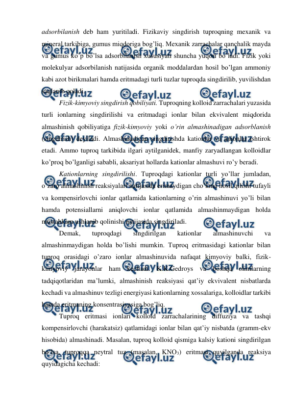  
 
adsorbilanish deb ham yuritiladi. Fizikaviy singdirish tuproqning mexanik va 
mineral tarkibiga, gumus miqdoriga bog’liq. Mexanik zarrachalar qanchalik mayda 
va gumus ko’p bo’lsa adsorbilanish xususiyati shuncha yuqori bo’ladi. Fizik yoki 
molekulyar adsorbilanish natijasida organik moddalardan hosil bo’lgan ammoniy 
kabi azot birikmalari hamda eritmadagi turli tuzlar tuproqda singdirilib, yuvilishdan 
saqlanib qoladi. 
Fizik-kimyoviy singdirish qobiliyati. Tuproqning kolloid zarrachalari yuzasida 
turli ionlarning singdirilishi va eritmadagi ionlar bilan ekvivalent miqdorida 
almashinish qobiliyatiga fizik-kimyoviy yoki o’rin almashinadigan adsorblanish 
(singdirish) deyiladi. Almashinadigan singdirishda kationlar va anionlar ishtirok 
etadi. Ammo tuproq tarkibida ilgari aytilganidek, manfiy zaryadlangan kolloidlar 
ko’proq bo’lganligi sababli, aksariyat hollarda kationlar almashuvi ro’y beradi. 
Kationlarning singdirilishi. Tuproqdagi kationlar turli yo’llar jumladan, 
o’zaro almashinish reaksiyalari natijasida erimaydigan cho’kma hosil qilishi tufayli 
va kompensirlovchi ionlar qatlamida kationlarning o’rin almashinuvi yo’li bilan 
hamda potensiallarni aniqlovchi ionlar qatlamida almashinmaydigan holda 
mustahkam ushlanib qolinishi natijasida singdiriladi. 
Demak, 
tuproqdagi 
singdirilgan 
kationlar 
almashinuvchi 
va 
almashinmaydigan holda bo’lishi mumkin. Tuproq eritmasidagi kationlar bilan 
tuproq orasidagi o’zaro ionlar almashinuvida nafaqat kimyoviy balki, fizik-
kimyoviy jarayonlar ham kechadi. K.K.Gedroys va boshqa olimlarning 
tadqiqotlaridan ma’lumki, almashinish reaksiyasi qat’iy ekvivalent nisbatlarda 
kechadi va almashinuv tezligi energiyasi kationlarning xossalariga, kolloidlar tarkibi 
hamda eritmaning konsentrasiyasiga bog’liq. 
Tuproq eritmasi ionlari kolloid zarrachalarining diffuziya va tashqi 
kompensirlovchi (harakatsiz) qatlamidagi ionlar bilan qat’iy nisbatda (gramm-ekv 
hisobida) almashinadi. Masalan, tuproq kolloid qismiga kalsiy kationi singdirilgan 
bo’lsa, tuproqqa neytral tuz (masalan, KNO3) eritmasi quyilganda reaksiya 
quyidagicha kechadi:  
