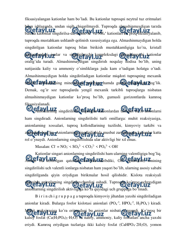  
 
fiksasiyalangan kationlar ham bo’ladi. Bu kationlar tuproqni neytral tuz eritmalari 
bilan ishlaganda, undan siqib chiqarilmaydi. Tuproqda almashinmaydigan tarzda 
barcha kationlar singdirilsa-da, ammo K+ va NH4+ kationlari ko’proq fiksasiyalanib, 
tuproqda mustahkam ushlanib qolinish xususiyatiga ega. Almashinmaydigan holda 
singdirilgan kationlar tuproq bilan birikish mustahkamligiga ko’ra, kristall 
panjaralardagi ionlar va singdiriluvchi kompleksdagi almashinuvchi kationlar 
oralig’ida turadi. Almashinmaydigan singdirish noqulay hodisa bo’lib, uning 
natijasida kaliy va ammoniy o’simliklarga juda kam o’tadigan holatga o’tadi. 
Almashinmaydigan holda singdiriladigan kationlar miqdori tuproqning mexanik 
tarkibi, kolloidlarning mineralogik tarkibiga hamda gumus miqdoriga bog’lik. 
Demak, og’ir soz tuproqlarda yengil mexanik tarkibli tuproqlarga nisbatan 
almashinmaydigan kationlar ko’proq bo’lib, gumusli gorizontlarda kamroq 
fiksasiyalanadi. 
Anionlarning singdirilishi. Tuproqlar kationlardan tashqari ba’zi anionlarni 
ham singdiradi. Anionlarning singdirilishi turli omillarga: muhit reaksiyasiga, 
anionlarning xossalari, tuproq kolloidlarining tuzilishi, kimyoviy tarkibi va 
zaryadiga bog’liq. Anionlarning singdirilishida musbat zaryadangan kationlar katta 
rol o’ynaydi. Anionlarning singdirilishida ular aktivligi bir xil emas.  
Masalan: Cl- = NO3- < SO42- < CO32- < PO43- < OH- 
Kationlar singari anionlarning singdirilishi ham ularning valentligiga bog’liq. 
Ammo bu keltirilgan qatordan ko’rinib turibdiki, OH- (gidroksil) ionining 
singdirilishi uch valentli ionlarga nisbatan ham yuqori bo’lib, ularning asosiy sababi 
singdirilganda qiyin eriydigan birikmalar hosil qilishidir. Kislota reaksiyali 
sharoitda anionlarning singdiriluvchanligi oshadi. Tuproqda ko’proq uchraydigan 
anionlarning singdirilish aktivligiga ko’ra quyidagi uch gruppaga bo’linadi. 
B i r i n ch i g r u p p a g a tuproqda kimyoviy jihatdan yaxshi singdiriladigan 
anionlar kiradi. Bularga fosfor kislotasi anionlari (PO4-3, HPO4-2, H2PO4-) kiradi. 
Muhit reaksiyasiga ko’ra eritmadagi bu anionlar nisbati o’zgaradi. Ko’proq bir 
kalsiy fosfat (Ca(H2PO4)2·H2O) va natriy, ammoniy, kaliy fosfatlari ancha yaxshi 
eriydi. Kamroq eriydigan tuzlariga ikki kalsiy fosfat (CaHPO4·2H2O), yomon 
