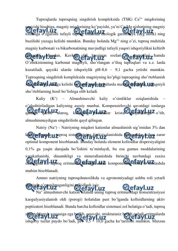  
 
Tuproqlarda tuproqning singdirish kompleksida (TSK) Ca2+ miqdorining 
ozayishi hisobiga, magniy miqdorining ko’payishi, ya’ni Ca:Mg nisbatining magniy 
tomonga o’zgarishi tufayli tuproq muhitida ekologik garmoniya (uyg’unlik) ning 
buzilishi yuzaga kelishi mumkin. Bunday holatda Mg2+ ning o’zi, tuproq muhitida 
magniy karbonati va bikarbonatining mavjudligi tufayli yuqori ishqoriylikni keltirib 
chiqaradi. Masalan, Kavkaz oldi lessimon sozlari va qumoqlari hamda 
O’zbekistonning karbonat magniyli, sho’rlangan o’tloq tuproqlari va x.z. larda 
kuzatiladi, qaysiki ularda ishqoriylik pH-8,6 – 9,1 gacha yetishi mumkin. 
Tuproqning singdirish kompleksida magniyning ko’pligi tuproqning sho’rtoblanish 
xossalarining yuzaga kelishi va xatto ayrim holatlarda maxsus tuproqlar – magniyli 
sho’rtoblarning hosil bo’lishiga olib keladi. 
Kaliy 
(K+) 
– 
Almashinuvchi 
kaliy 
o’simliklar 
oziqlanishida 
– 
o’zlashtiriladigan kaliyning asosiy manbai. Kompensirlovchi qavatdagi ionlarga 
qarama 
qarshi 
ularoq, 
kaliyning 
minerallar 
kristal 
panjaralariga 
o’tib, 
almashinmaydigan singdirilishi qayd qilingan. 
Natriy (Na+) - Natriyning miqdori kationlar almashinish sig’imidan 3% dan 
kam bo’lganda – tuproq sistemasining funksiyalanishida biosenozlar uchun zarur 
optimal komponent hisoblanadi. Bunday holatda element kolloidlar dispersiyaligini 
0,1% ga yaqin darajada bo’lishini ta’minlaydi, bu esa gumus moddalarining 
xarakatlanishi, dinamikligi va minerallanishida birinchi navbatdagi zaxira 
ekanligida va tuproq eritmasini biologik zarur komponentlar bilan ta’minlashda 
muhim hisoblanadi. 
Ammo natriyning tuproqshunoslikda va agronomiyadagi ushbu roli yetarli 
darajada o’rganilmaganligini ta’kidlash joiz. 
Na+ almashinuvchi kation sifatida uning tuproq eritmasidagi konsentrasiyasi 
kaogulyasiyalanish oldi (porogi) holatidan past bo’lganda kolloidlarning aktiv 
peptizatori hisoblanadi. Bunda barcha kolloidlar sistemasi zol holatiga o’tadi, tuproq 
sho’rtoblanish xossasiga ega bo’lib, oquvchi, strukturasiz bo’lib qoladi, eritmalarda 
ishqoriy tuzlar paydo bo’ladi, pH- 9,5 – 10,0 gacha ko’tarilishi mumkin. Maxsus 
