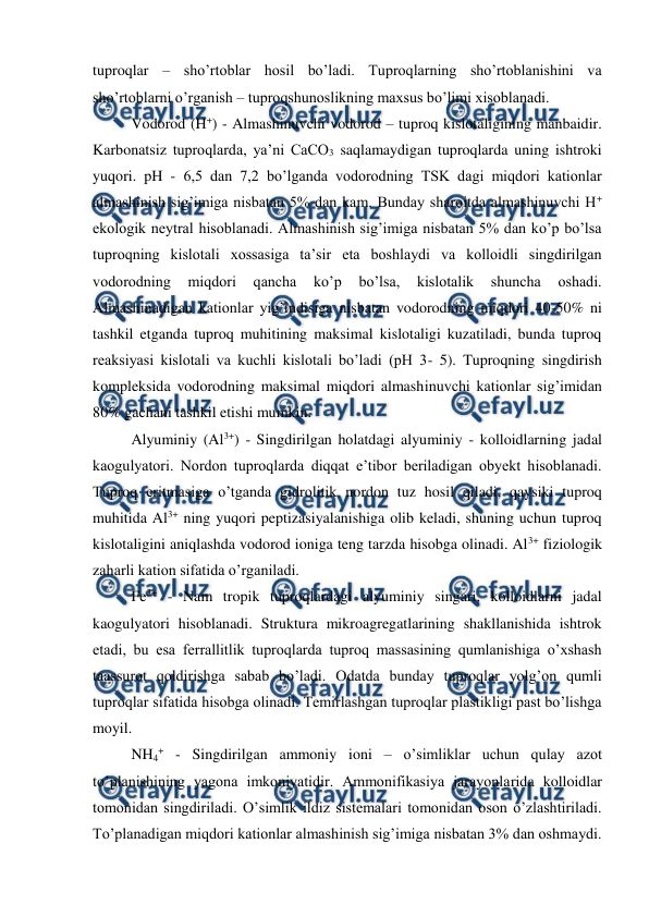  
 
tuproqlar – sho’rtoblar hosil bo’ladi. Tuproqlarning sho’rtoblanishini va 
sho’rtoblarni o’rganish – tuproqshunoslikning maxsus bo’limi xisoblanadi. 
Vodorod (H+) - Almashinuvchi vodorod – tuproq kislotaligining manbaidir. 
Karbonatsiz tuproqlarda, ya’ni CaCO3 saqlamaydigan tuproqlarda uning ishtroki 
yuqori. pH - 6,5 dan 7,2 bo’lganda vodorodning TSK dagi miqdori kationlar 
almashinish sig’imiga nisbatan 5% dan kam. Bunday sharoitda almashinuvchi H+ 
ekologik neytral hisoblanadi. Almashinish sig’imiga nisbatan 5% dan ko’p bo’lsa 
tuproqning kislotali xossasiga ta’sir eta boshlaydi va kolloidli singdirilgan 
vodorodning 
miqdori 
qancha 
ko’p 
bo’lsa, 
kislotalik 
shuncha 
oshadi. 
Almashinadigan kationlar yig’indisiga nisbatan vodorodning miqdori 40-50% ni 
tashkil etganda tuproq muhitining maksimal kislotaligi kuzatiladi, bunda tuproq 
reaksiyasi kislotali va kuchli kislotali bo’ladi (pH 3- 5). Tuproqning singdirish 
kompleksida vodorodning maksimal miqdori almashinuvchi kationlar sig’imidan 
80% gachani tashkil etishi mumkin. 
Alyuminiy (Al3+) - Singdirilgan holatdagi alyuminiy - kolloidlarning jadal 
kaogulyatori. Nordon tuproqlarda diqqat e’tibor beriladigan obyekt hisoblanadi. 
Tuproq eritmasiga o’tganda gidrolitik nordon tuz hosil qiladi, qaysiki tuproq 
muhitida Al3+ ning yuqori peptizasiyalanishiga olib keladi, shuning uchun tuproq 
kislotaligini aniqlashda vodorod ioniga teng tarzda hisobga olinadi. Al3+ fiziologik 
zaharli kation sifatida o’rganiladi. 
Fe3+ - Nam tropik tuproqlardagi alyuminiy singari, kolloidlarni jadal 
kaogulyatori hisoblanadi. Struktura mikroagregatlarining shakllanishida ishtrok 
etadi, bu esa ferrallitlik tuproqlarda tuproq massasining qumlanishiga o’xshash 
taassurot qoldirishga sabab bo’ladi. Odatda bunday tuproqlar yolg’on qumli 
tuproqlar sifatida hisobga olinadi. Temirlashgan tuproqlar plastikligi past bo’lishga 
moyil. 
NH4+ - Singdirilgan ammoniy ioni – o’simliklar uchun qulay azot 
to’planishining yagona imkoniyatidir. Ammonifikasiya jarayonlarida kolloidlar 
tomonidan singdiriladi. O’simlik ildiz sistemalari tomonidan oson o’zlashtiriladi. 
To’planadigan miqdori kationlar almashinish sig’imiga nisbatan 3% dan oshmaydi. 
