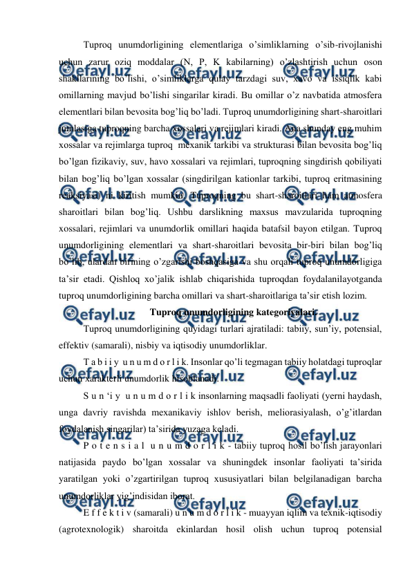  
 
Tuproq unumdorligining elementlariga o’simliklarning o’sib-rivojlanishi 
uchun zarur oziq moddalar (N, P, K kabilarning) o’zlashtirish uchun oson 
shakllarining bo’lishi, o’simliklarga qulay tarzdagi suv, xavo va issiqlik kabi 
omillarning mavjud bo’lishi singarilar kiradi. Bu omillar o’z navbatida atmosfera 
elementlari bilan bevosita bog’liq bo’ladi. Tuproq unumdorligining shart-sharoitlari 
jumlasiga tuproqning barcha xossalari va rejimlari kiradi. Ana shunday eng muhim 
xossalar va rejimlarga tuproq  mexanik tarkibi va strukturasi bilan bevosita bog’liq 
bo’lgan fizikaviy, suv, havo xossalari va rejimlari, tuproqning singdirish qobiliyati 
bilan bog’liq bo’lgan xossalar (singdirilgan kationlar tarkibi, tuproq eritmasining 
reaksiyasi) ni kiritish mumkin. Tuproqning bu shart-sharoitlari ham atmosfera 
sharoitlari bilan bog’liq. Ushbu darslikning maxsus mavzularida tuproqning 
xossalari, rejimlari va unumdorlik omillari haqida batafsil bayon etilgan. Tuproq 
unumdorligining elementlari va shart-sharoitlari bevosita bir-biri bilan bog’liq 
bo’lib, ulardan birining o’zgarishi boshqasiga va shu orqali tuproq unumdorligiga 
ta’sir etadi. Qishloq xo’jalik ishlab chiqarishida tuproqdan foydalanilayotganda 
tuproq unumdorligining barcha omillari va shart-sharoitlariga ta’sir etish lozim. 
Tuproq unumdorligining kategoriyalari. 
Tuproq unumdorligining quyidagi turlari ajratiladi: tabiiy, sun’iy, potensial, 
effektiv (samarali), nisbiy va iqtisodiy unumdorliklar.  
T a b i i y  u n u m d o r l i k. Insonlar qo’li tegmagan tabiiy holatdagi tuproqlar 
uchun xarakterli unumdorlik hisoblanadi.  
S u n ‘i y  u n u m d o r l i k insonlarning maqsadli faoliyati (yerni haydash, 
unga davriy ravishda mexanikaviy ishlov berish, meliorasiyalash, o’g’itlardan 
foydalanish singarilar) ta’sirida yuzaga keladi. 
P o t e n s i a l  u n u m d o r l i k - tabiiy tuproq hosil bo’lish jarayonlari 
natijasida paydo bo’lgan xossalar va shuningdek insonlar faoliyati ta’sirida 
yaratilgan yoki o’zgartirilgan tuproq xususiyatlari bilan belgilanadigan barcha 
unumdorliklar yig’indisidan iborat. 
E f f e k t i v (samarali) u n u m d o r l i k - muayyan iqlim va texnik-iqtisodiy 
(agrotexnologik) sharoitda ekinlardan hosil olish uchun tuproq potensial 
