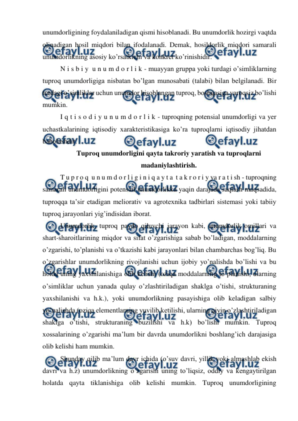  
 
unumdorligining foydalaniladigan qismi hisoblanadi. Bu unumdorlik hozirgi vaqtda 
olinadigan hosil miqdori bilan ifodalanadi. Demak, hosildorlik miqdori samarali 
unumdorlikning asosiy ko’rsatkichi va konkret ko’rinishidir. 
N i s b i y  u n u m d o r l i k - muayyan gruppa yoki turdagi o’simliklarning 
tuproq unumdorligiga nisbatan bo’lgan munosabati (talabi) bilan belgilanadi. Bir 
turdagi o’simliklar uchun unumdor hisoblangan tuproq, boshqasiga yaroqsiz bo’lishi 
mumkin. 
I q t i s o d i y u n u m d o r l i k - tuproqning potensial unumdorligi va yer 
uchastkalarining iqtisodiy xarakteristikasiga ko’ra tuproqlarni iqtisodiy jihatdan 
baholashdir. 
Tuproq unumdorligini qayta takroriy yaratish va tuproqlarni 
madaniylashtirish. 
T u p r o q  u n u m d o r l i g i n i q a y t a  t a k r o r i y ya r a t i sh - tuproqning 
samarali unumdorligini potensail unumdorlikka yaqin darajada saqlash maqsadida, 
tuproqqa ta’sir etadigan meliorativ va agrotexnika tadbirlari sistemasi yoki tabiiy 
tuproq jarayonlari yig’indisidan iborat. 
Unumdorlik, tuproq paydo qiluvchi jarayon kabi, unumdorlik omillari va 
shart-sharoitlarining miqdor va sifat o’zgarishiga sabab bo’ladigan, moddalarning 
o’zgarishi, to’planishi va o’tkazishi kabi jarayonlari bilan chambarchas bog’liq. Bu 
o’zgarishlar unumdorlikning rivojlanishi uchun ijobiy yo’nalishda bo’lishi va bu 
holda uning yaxshilanishiga olib kelishi (oziqa moddalarning to’planishi, ularning 
o’simliklar uchun yanada qulay o’zlashtiriladigan shaklga o’tishi, strukturaning 
yaxshilanishi va h.k.), yoki unumdorlikning pasayishiga olib keladigan salbiy 
yo’nalishda (oziqa elementlarning yuvilib ketilishi, ularning qiyin o’zlashtiriladigan 
shaklga o’tishi, strukturaning buzilishi va h.k) bo’lishi mumkin. Tuproq 
xossalarining o’zgarishi ma’lum bir davrda unumdorlikni boshlang’ich darajasiga 
olib kelishi ham mumkin. 
Shunday qilib ma’lum davr ichida (o’suv davri, yillik yoki almashlab ekish 
davri va h.z) unumdorlikning o’zgarishi uning to’liqsiz, oddiy va kengaytirilgan 
holatda qayta tiklanishiga olib kelishi mumkin. Tuproq unumdorligining 
