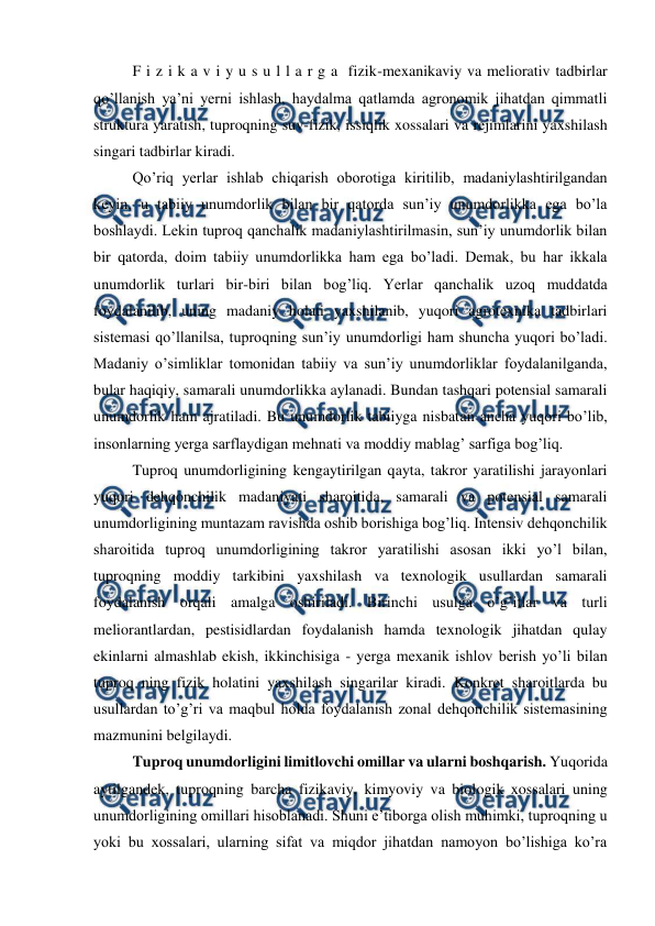  
 
F i z i k a v i y u s u l l a r g a  fizik-mexanikaviy va meliorativ tadbirlar 
qo’llanish ya’ni yerni ishlash, haydalma qatlamda agronomik jihatdan qimmatli 
struktura yaratish, tuproqning suv-fizik, issiqlik xossalari va rejimlarini yaxshilash 
singari tadbirlar kiradi. 
Qo’riq yerlar ishlab chiqarish oborotiga kiritilib, madaniylashtirilgandan 
keyin, u tabiiy unumdorlik bilan bir qatorda sun’iy unumdorlikka ega bo’la 
boshlaydi. Lekin tuproq qanchalik madaniylashtirilmasin, sun’iy unumdorlik bilan 
bir qatorda, doim tabiiy unumdorlikka ham ega bo’ladi. Demak, bu har ikkala 
unumdorlik turlari bir-biri bilan bog’liq. Yerlar qanchalik uzoq muddatda 
foydalanilib, uning madaniy holati yaxshilanib, yuqori agrotexnika tadbirlari 
sistemasi qo’llanilsa, tuproqning sun’iy unumdorligi ham shuncha yuqori bo’ladi. 
Madaniy o’simliklar tomonidan tabiiy va sun’iy unumdorliklar foydalanilganda, 
bular haqiqiy, samarali unumdorlikka aylanadi. Bundan tashqari potensial samarali 
unumdorlik ham ajratiladi. Bu unumdorlik tabiiyga nisbatan ancha yuqori bo’lib, 
insonlarning yerga sarflaydigan mehnati va moddiy mablag’ sarfiga bog’liq. 
Tuproq unumdorligining kengaytirilgan qayta, takror yaratilishi jarayonlari 
yuqori dehqonchilik madaniyati sharoitida, samarali va potensial samarali 
unumdorligining muntazam ravishda oshib borishiga bog’liq. Intensiv dehqonchilik 
sharoitida tuproq unumdorligining takror yaratilishi asosan ikki yo’l bilan, 
tuproqning moddiy tarkibini yaxshilash va texnologik usullardan samarali 
foydalanish orqali amalga oshiriladi. Birinchi usulga o’g’itlar va turli 
meliorantlardan, pestisidlardan foydalanish hamda texnologik jihatdan qulay 
ekinlarni almashlab ekish, ikkinchisiga - yerga mexanik ishlov berish yo’li bilan 
tuproq ning fizik holatini yaxshilash singarilar kiradi. Konkret sharoitlarda bu 
usullardan to’g’ri va maqbul holda foydalanish zonal dehqonchilik sistemasining 
mazmunini belgilaydi. 
Tuproq unumdorligini limitlovchi omillar va ularni boshqarish. Yuqorida 
aytilgandek, tuproqning barcha fizikaviy, kimyoviy va biologik xossalari uning 
unumdorligining omillari hisoblanadi. Shuni e’tiborga olish muhimki, tuproqning u 
yoki bu xossalari, ularning sifat va miqdor jihatdan namoyon bo’lishiga ko’ra 
