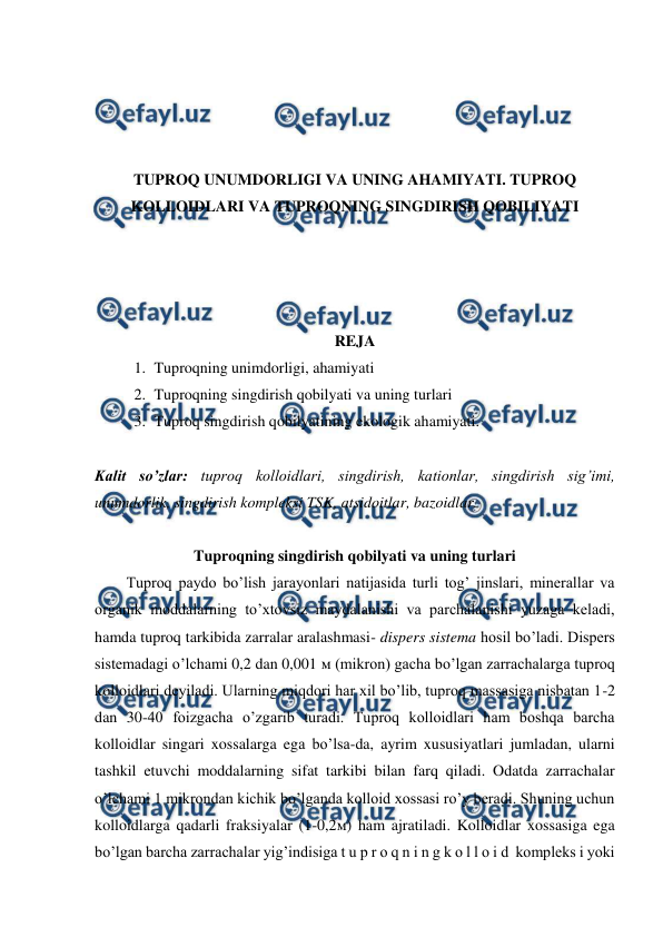  
 
 
 
 
 
TUPROQ UNUMDORLIGI VA UNING AHAMIYATI. TUPROQ 
KOLLOIDLARI VA TUPROQNING SINGDIRISH QOBILIYATI 
 
 
 
 
REJA 
1. Tuproqning unimdorligi, ahamiyati 
2. Tuproqning singdirish qobilyati va uning turlari  
3. Tuproq singdirish qobilyatining ekologik ahamiyati. 
 
Kalit so’zlar: tuproq kolloidlari, singdirish, kationlar, singdirish sig’imi, 
unumdorlik, singdirish kompleksi TSK, atsidoitlar, bazoidlar. 
 
Tuproqning singdirish qobilyati va uning turlari 
Tuproq paydo bo’lish jarayonlari natijasida turli tog’ jinslari, minerallar va 
organik moddalarning to’xtovsiz maydalanishi va parchalanishi yuzaga keladi, 
hamda tuproq tarkibida zarralar aralashmasi- dispers sistema hosil bo’ladi. Dispers 
sistemadagi o’lchami 0,2 dan 0,001 м (mikron) gacha bo’lgan zarrachalarga tuproq 
kolloidlari deyiladi. Ularning miqdori har xil bo’lib, tuproq massasiga nisbatan 1-2 
dan 30-40 foizgacha o’zgarib turadi. Tuproq kolloidlari ham boshqa barcha 
kolloidlar singari xossalarga ega bo’lsa-da, ayrim xususiyatlari jumladan, ularni 
tashkil etuvchi moddalarning sifat tarkibi bilan farq qiladi. Odatda zarrachalar 
o’lchami 1 mikrondan kichik bo’lganda kolloid xossasi ro’y beradi. Shuning uchun 
kolloidlarga qadarli fraksiyalar (1-0,2м) ham ajratiladi. Kolloidlar xossasiga ega 
bo’lgan barcha zarrachalar yig’indisiga t u p r o q n i n g k o l l o i d  kompleks i yoki 
