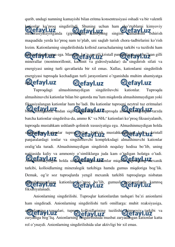  
 
qurib, undagi namning kamayishi bilan eritma konsentrasiyasi oshadi va bir valentli 
kationlar ko’proq singdiriladi. Shuning uchun ham sho’rtoblarni kimyoviy 
meliorasiyalayotganda (gipslashda) kalsiyning singish samarasini oshirish 
maqsadida yerda ko’proq nam to’plab, uni saqlab turish chora-tadbirlarini ko’rish 
lozim. Kationlarning singdirilishida kolloid zarrachalarning tarkibi va tuzilishi ham 
muhim ahamiyatga ega. Masalan, ko’p qavatli kristall panjaralarga ega bo’lgan gilli 
minerallar (montmorillonit, kaolinit va gidroslyudalar) da singdirish sifati va 
energiyasi uning turli qavatlarida bir xil emas. Xullas, kationlarni singdirilish 
energiyasi tuproqda kechadigan turli jarayonlarni o’rganishda muhim ahamiyatga 
ega. 
Tuproqdagi 
almashinmaydigan 
singdiriluvchi 
kationlar. 
Tuproqda 
almashinuvchi kationlar bilan bir qatorda ma’lum miqdorda almashinmaydigan yoki 
fiksasiyalangan kationlar ham bo’ladi. Bu kationlar tuproqni neytral tuz eritmalari 
bilan ishlaganda, undan siqib chiqarilmaydi. Tuproqda almashinmaydigan tarzda 
barcha kationlar singdirilsa-da, ammo K+ va NH4+ kationlari ko’proq fiksasiyalanib, 
tuproqda mustahkam ushlanib qolinish xususiyatiga ega. Almashinmaydigan holda 
singdirilgan kationlar tuproq bilan birikish mustahkamligiga ko’ra, kristall 
panjaralardagi ionlar va singdiriluvchi kompleksdagi almashinuvchi kationlar 
oralig’ida turadi. Almashinmaydigan singdirish noqulay hodisa bo’lib, uning 
natijasida kaliy va ammoniy o’simliklarga juda kam o’tadigan holatga o’tadi. 
Almashinmaydigan holda singdiriladigan kationlar miqdori tuproqning mexanik 
tarkibi, kolloidlarning mineralogik tarkibiga hamda gumus miqdoriga bog’lik. 
Demak, og’ir soz tuproqlarda yengil mexanik tarkibli tuproqlarga nisbatan 
almashinmaydigan kationlar ko’proq bo’lib, gumusli gorizontlarda kamroq 
fiksasiyalanadi. 
Anionlarning singdirilishi. Tuproqlar kationlardan tashqari ba’zi anionlarni 
ham singdiradi. Anionlarning singdirilishi turli omillarga: muhit reaksiyasiga, 
anionlarning xossalari, tuproq kolloidlarining tuzilishi, kimyoviy tarkibi va 
zaryadiga bog’liq. Anionlarning singdirilishida musbat zaryadangan kationlar katta 
rol o’ynaydi. Anionlarning singdirilishida ular aktivligi bir xil emas.  
