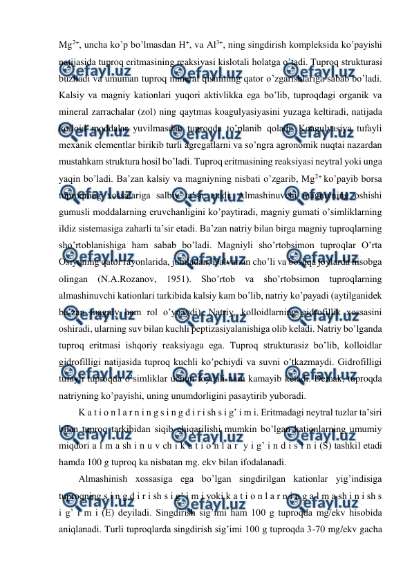  
 
Mg2+, uncha ko’p bo’lmasdan H+, va Al3+, ning singdirish kompleksida ko’payishi 
natijasida tuproq eritmasining reaksiyasi kislotali holatga o’tadi. Tuproq strukturasi 
buziladi va umuman tuproq mineral qismining qator o’zgarishlariga sabab bo’ladi. 
Kalsiy va magniy kationlari yuqori aktivlikka ega bo’lib, tuproqdagi organik va 
mineral zarrachalar (zol) ning qaytmas koagulyasiyasini yuzaga keltiradi, natijada 
kolloid moddalar yuvilmasdan tuproqda to’planib qoladi. Koagulyasiya tufayli 
mexanik elementlar birikib turli agregatlarni va so’ngra agronomik nuqtai nazardan 
mustahkam struktura hosil bo’ladi. Tuproq eritmasining reaksiyasi neytral yoki unga 
yaqin bo’ladi. Ba’zan kalsiy va magniyning nisbati o’zgarib, Mg2+ ko’payib borsa 
tuproqning xossalariga salbiy ta’sir etadi. Almashinuvchi magniyning oshishi 
gumusli moddalarning eruvchanligini ko’paytiradi, magniy gumati o’simliklarning 
ildiz sistemasiga zaharli ta’sir etadi. Ba’zan natriy bilan birga magniy tuproqlarning 
sho’rtoblanishiga ham sabab bo’ladi. Magniyli sho’rtobsimon tuproqlar O’rta 
Osiyoning qator rayonlarida, jumladan, Dalvarzin cho’li va boshqa joylarda hisobga 
olingan (N.A.Rozanov, 1951). Sho’rtob va sho’rtobsimon tuproqlarning 
almashinuvchi kationlari tarkibida kalsiy kam bo’lib, natriy ko’payadi (aytilganidek 
ba’zan magniy ham rol o’ynaydi). Natriy, kolloidlarning gidrofillik xossasini 
oshiradi, ularning suv bilan kuchli peptizasiyalanishiga olib keladi. Natriy bo’lganda 
tuproq eritmasi ishqoriy reaksiyaga ega. Tuproq strukturasiz bo’lib, kolloidlar 
gidrofilligi natijasida tuproq kuchli ko’pchiydi va suvni o’tkazmaydi. Gidrofilligi 
tufayli tuproqda o’simliklar uchun foydali nam kamayib ketadi. Demak, tuproqda 
natriyning ko’payishi, uning unumdorligini pasaytirib yuboradi. 
K a t i o n l a r n i n g s i n g d i r i sh s i g’ i m i. Eritmadagi neytral tuzlar ta’siri 
bilan tuproq tarkibidan siqib chiqarilishi mumkin bo’lgan kationlarning umumiy 
miqdori a l m a sh i n u v ch i k a t i o n l a r  y i g’ i n d i s i n i (S) tashkil etadi 
hamda 100 g tuproq ka nisbatan mg. ekv bilan ifodalanadi. 
Almashinish xossasiga ega bo’lgan singdirilgan kationlar yig’indisiga 
tuproqning s i n g d i r i sh s i g’ i m i yoki k a t i o n l a r n i n g a l m a sh i n i sh s 
i g’ i m i (E) deyiladi. Singdirish sig’imi ham 100 g tuproqda mg/ekv hisobida 
aniqlanadi. Turli tuproqlarda singdirish sig’imi 100 g tuproqda 3-70 mg/ekv gacha 

