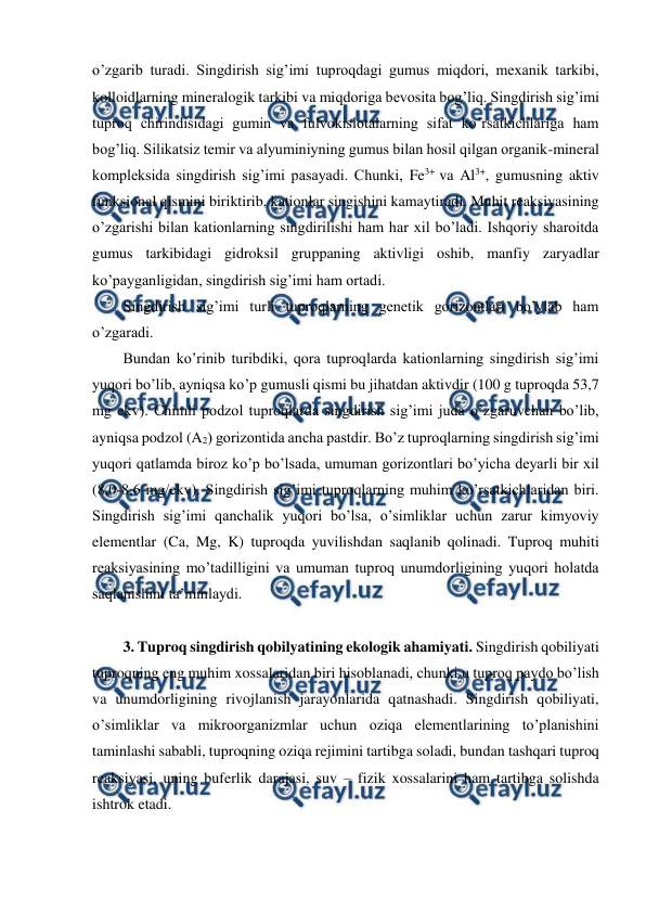  
 
o’zgarib turadi. Singdirish sig’imi tuproqdagi gumus miqdori, mexanik tarkibi, 
kolloidlarning mineralogik tarkibi va miqdoriga bevosita bog’liq. Singdirish sig’imi 
tuproq chirindisidagi gumin va fulvokislotalarning sifat ko’rsatkichlariga ham 
bog’liq. Silikatsiz temir va alyuminiyning gumus bilan hosil qilgan organik-mineral 
kompleksida singdirish sig’imi pasayadi. Chunki, Fe3+ va Al3+, gumusning aktiv 
funksional qismini biriktirib, kationlar singishini kamaytiradi. Muhit reaksiyasining 
o’zgarishi bilan kationlarning singdirilishi ham har xil bo’ladi. Ishqoriy sharoitda 
gumus tarkibidagi gidroksil gruppaning aktivligi oshib, manfiy zaryadlar 
ko’payganligidan, singdirish sig’imi ham ortadi.  
Singdirish sig’imi turli tuproqlarning genetik gorizontlari bo’ylab ham 
o’zgaradi. 
Bundan ko’rinib turibdiki, qora tuproqlarda kationlarning singdirish sig’imi 
yuqori bo’lib, ayniqsa ko’p gumusli qismi bu jihatdan aktivdir (100 g tuproqda 53,7 
mg ekv). Chimli podzol tuproqlarda singdirish sig’imi juda o’zgaruvchan bo’lib, 
ayniqsa podzol (A2) gorizontida ancha pastdir. Bo’z tuproqlarning singdirish sig’imi 
yuqori qatlamda biroz ko’p bo’lsada, umuman gorizontlari bo’yicha deyarli bir xil 
(8,0-8,6 mg/ekv). Singdirish sig’imi tuproqlarning muhim ko’rsatkichlaridan biri. 
Singdirish sig’imi qanchalik yuqori bo’lsa, o’simliklar uchun zarur kimyoviy 
elementlar (Ca, Mg, K) tuproqda yuvilishdan saqlanib qolinadi. Tuproq muhiti 
reaksiyasining mo’tadilligini va umuman tuproq unumdorligining yuqori holatda 
saqlanishini ta’minlaydi. 
 
3. Tuproq singdirish qobilyatining ekologik ahamiyati. Singdirish qobiliyati 
tuproqning eng muhim xossalaridan biri hisoblanadi, chunki u tuproq paydo bo’lish 
va unumdorligining rivojlanish jarayonlarida qatnashadi. Singdirish qobiliyati, 
o’simliklar va mikroorganizmlar uchun oziqa elementlarining to’planishini 
taminlashi sababli, tuproqning oziqa rejimini tartibga soladi, bundan tashqari tuproq 
reaksiyasi, uning buferlik darajasi, suv – fizik xossalarini ham tartibga solishda 
ishtrok etadi. 
