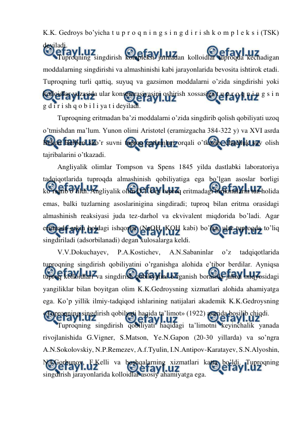  
 
K.K. Gedroys bo’yicha t u p r o q n i n g s i n g d i r i sh k o m p l e k s i (TSK) 
deyiladi. 
Tuproqning singdirish kompleksi jumladan kolloidlar tuproqda kechadigan 
moddalarning singdirishi va almashinishi kabi jarayonlarida bevosita ishtirok etadi. 
Tuproqning turli qattiq, suyuq va gazsimon moddalarni o’zida singdirishi yoki 
kolloidlar yuzasida ular konsentrasiyasini oshirish xossasiga t u p r o q n i n g s i n 
g d i r i sh q o b i l i ya t i deyiladi. 
Tuproqning eritmadan ba’zi moddalarni o’zida singdirib qolish qobiliyati uzoq 
o’tmishdan ma’lum. Yunon olimi Aristotel (eramizgacha 384-322 y) va XVI asrda 
Bekon Berberi sho’r suvni tuproq qatlamlari orqali o’tkazib, chuchuk suv olish 
tajribalarini o’tkazadi. 
Angliyalik olimlar Tompson va Spens 1845 yilda dastlabki laboratoriya 
tadqiqotlarida tuproqda almashinish qobiliyatiga ega bo’lgan asoslar borligi 
ko’rsatib o’tildi. Angliyalik olim D.T.Uey tuproq eritmadagi birikmalarni tuz holida 
emas, balki tuzlarning asoslarinigina singdiradi; tuproq bilan eritma orasidagi 
almashinish reaksiyasi juda tez-darhol va ekvivalent miqdorida bo’ladi. Agar 
eritmada erkin holdagi ishqorlar (NaOH, KOH kabi) bo’lsa, ular tuproqda to’liq 
singdiriladi (adsorbilanadi) degan xulosalarga keldi. 
V.V.Dokuchayev, 
P.A.Kostichev, 
A.N.Sabaninlar 
o’z 
tadqiqotlarida 
tuproqning singdirish qobiliyatini o’rganishga alohida e’tibor berdilar. Ayniqsa 
tuproq kolloidlari va singdirish qobiliyatini o’rganish borasida jahon miqyosidagi 
yangiliklar bilan boyitgan olim K.K.Gedroysning xizmatlari alohida ahamiyatga 
ega. Ko’p yillik ilmiy-tadqiqod ishlarining natijalari akademik K.K.Gedroysning 
«Tuproqning singdirish qobilyati haqida ta’limot» (1922) asarida bosilib chiqdi. 
Tuproqning singdirish qobiliyati haqidagi ta’limotni keyinchalik yanada 
rivojlanishida G.Vigner, S.Matson, Ye.N.Gapon (20-30 yillarda) va so’ngra 
A.N.Sokolovskiy, N.P.Remezev, A.f.Tyulin, I.N.Antipov-Karatayev, S.N.Alyoshin, 
N.I.Gorbunov, F.Kelli va boshqalarning xizmatlari katta bo’ldi. Tuproqning 
singdirish jarayonlarida kolloidlar asosiy ahamiyatga ega. 
