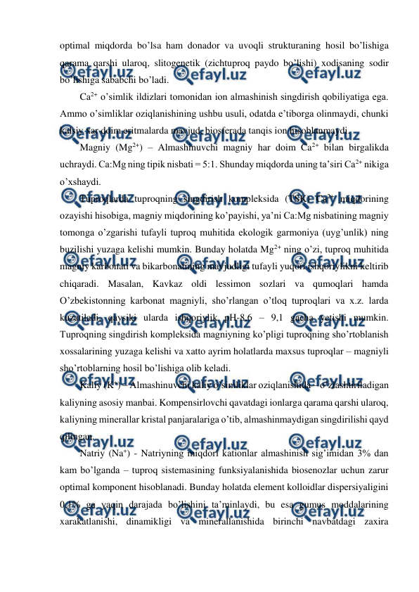  
 
optimal miqdorda bo’lsa ham donador va uvoqli strukturaning hosil bo’lishiga 
qarama qarshi ularoq, slitogenetik (zichtuproq paydo bo’lishi) xodisaning sodir 
bo’lishiga sababchi bo’ladi. 
Ca2+ o’simlik ildizlari tomonidan ion almashinish singdirish qobiliyatiga ega. 
Ammo o’simliklar oziqlanishining ushbu usuli, odatda e’tiborga olinmaydi, chunki 
kalsiy xar doim eritmalarda mavjud, biosferada tanqis ion hisoblanmaydi. 
Magniy (Mg2+) – Almashinuvchi magniy har doim Ca2+ bilan birgalikda 
uchraydi. Ca:Mg ning tipik nisbati = 5:1. Shunday miqdorda uning ta’siri Ca2+ nikiga 
o’xshaydi.  
Tuproqlarda tuproqning singdirish kompleksida (TSK) Ca2+ miqdorining 
ozayishi hisobiga, magniy miqdorining ko’payishi, ya’ni Ca:Mg nisbatining magniy 
tomonga o’zgarishi tufayli tuproq muhitida ekologik garmoniya (uyg’unlik) ning 
buzilishi yuzaga kelishi mumkin. Bunday holatda Mg2+ ning o’zi, tuproq muhitida 
magniy karbonati va bikarbonatining mavjudligi tufayli yuqori ishqoriylikni keltirib 
chiqaradi. Masalan, Kavkaz oldi lessimon sozlari va qumoqlari hamda 
O’zbekistonning karbonat magniyli, sho’rlangan o’tloq tuproqlari va x.z. larda 
kuzatiladi, qaysiki ularda ishqoriylik pH-8,6 – 9,1 gacha yetishi mumkin. 
Tuproqning singdirish kompleksida magniyning ko’pligi tuproqning sho’rtoblanish 
xossalarining yuzaga kelishi va xatto ayrim holatlarda maxsus tuproqlar – magniyli 
sho’rtoblarning hosil bo’lishiga olib keladi. 
Kaliy (K+) – Almashinuvchi kaliy o’simliklar oziqlanishida – o’zlashtiriladigan 
kaliyning asosiy manbai. Kompensirlovchi qavatdagi ionlarga qarama qarshi ularoq, 
kaliyning minerallar kristal panjaralariga o’tib, almashinmaydigan singdirilishi qayd 
qilingan. 
Natriy (Na+) - Natriyning miqdori kationlar almashinish sig’imidan 3% dan 
kam bo’lganda – tuproq sistemasining funksiyalanishida biosenozlar uchun zarur 
optimal komponent hisoblanadi. Bunday holatda element kolloidlar dispersiyaligini 
0,1% ga yaqin darajada bo’lishini ta’minlaydi, bu esa gumus moddalarining 
xarakatlanishi, dinamikligi va minerallanishida birinchi navbatdagi zaxira 
