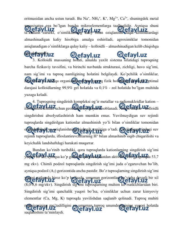  
 
eritmasidan ancha ustun turadi. Bu Na+, NH4+, K+, Mg2+, Ca2+, shuningdek metal 
xususiyatga ega bo’lgan barcha mikroelementlarga taalluqlidir. Ayniqsa shuni 
ta’kidlash zarurki, o’simliklarning kaliy bilan oziqlanishi faqat kolloidlardagi 
almashinadigan kaliy hisobiga amalga oshiriladi, agroximiklar tomonidan 
aniqlanadigan o’simliklarga qulay kaliy – kolloidli – almashinadigan kelib chiqishga 
ega elementdir.  
3. Kolloidli massaning holati, amalda yaxlit sistema sifatidagi tuproqning 
barcha fizikaviy tavsifini, va birinchi navbatda strukturasi, zichligi, havo sig’imi, 
nam sig’imi va tuproq namligining holatini belgilaydi. Ko’pchilik o’simliklar, 
hayvonlar va boshqa organizmlar uchun tuproq fizik holatining ekologik optimal 
darajasi kolloidlarning 99,9% gel holatida va 0,1% - zol holatida bo’lgan muhitda 
yuzaga keladi. 
4. Tuproqning singdirish kompleksi og’ir metallar va radionukleidlar kation – 
ifloslantiruvchilari uchun geokimyoviy baryer hisoblanadi. Ammo kation – kolloidli 
singdirishni absolyutlashtirish ham mumkin emas. Yuvilmaydigan suv rejimli 
tuproqlarda singdirilgan kationlar almashinish yo’li bilan o’simliklar tomonidan 
o’zlashtiriladi va oziqlanishning biologik zanjiriga o’tadi. Yuviladigan tipdagi suv 
rejimli tuproqlarda, ifloslantiruvchilarning H+ bilan almashinib siqib chiqarilishi va 
keyichalik landshaftdagi harakati muqarrar. 
Bundan ko’rinib turibdiki, qora tuproqlarda kationlarning singdirish sig’imi 
yuqori bo’lib, ayniqsa ko’p gumusli qismi bu jihatdan aktivdir (100 g tuproqda 53,7 
mg ekv). Chimli podzol tuproqlarda singdirish sig’imi juda o’zgaruvchan bo’lib, 
ayniqsa podzol (A2) gorizontida ancha pastdir. Bo’z tuproqlarning singdirish sig’imi 
yuqori qatlamda biroz ko’p bo’lsada, umuman gorizontlari bo’yicha deyarli bir xil 
(8,0-8,6 mg/ekv). Singdirish sig’imi tuproqlarning muhim ko’rsatkichlaridan biri. 
Singdirish sig’imi qanchalik yuqori bo’lsa, o’simliklar uchun zarur kimyoviy 
elementlar (Ca, Mg, K) tuproqda yuvilishdan saqlanib qolinadi. Tuproq muhiti 
reaksiyasining mo’tadilligini va umuman tuproq unumdorligining yuqori holatda 
saqlanishini ta’minlaydi. 
