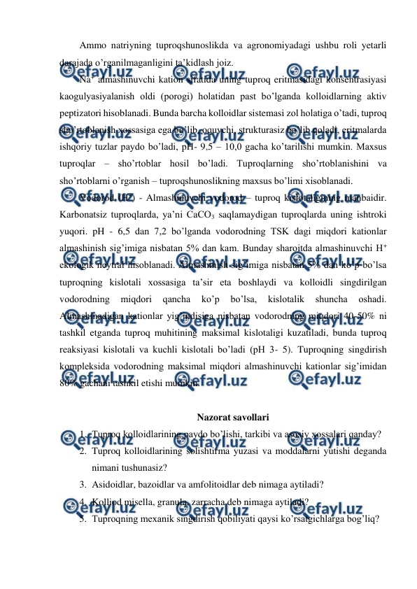  
 
Ammo natriyning tuproqshunoslikda va agronomiyadagi ushbu roli yetarli 
darajada o’rganilmaganligini ta’kidlash joiz. 
Na+ almashinuvchi kation sifatida uning tuproq eritmasidagi konsentrasiyasi 
kaogulyasiyalanish oldi (porogi) holatidan past bo’lganda kolloidlarning aktiv 
peptizatori hisoblanadi. Bunda barcha kolloidlar sistemasi zol holatiga o’tadi, tuproq 
sho’rtoblanish xossasiga ega bo’lib, oquvchi, strukturasiz bo’lib qoladi, eritmalarda 
ishqoriy tuzlar paydo bo’ladi, pH- 9,5 – 10,0 gacha ko’tarilishi mumkin. Maxsus 
tuproqlar – sho’rtoblar hosil bo’ladi. Tuproqlarning sho’rtoblanishini va 
sho’rtoblarni o’rganish – tuproqshunoslikning maxsus bo’limi xisoblanadi. 
Vodorod (H+) - Almashinuvchi vodorod – tuproq kislotaligining manbaidir. 
Karbonatsiz tuproqlarda, ya’ni CaCO3 saqlamaydigan tuproqlarda uning ishtroki 
yuqori. pH - 6,5 dan 7,2 bo’lganda vodorodning TSK dagi miqdori kationlar 
almashinish sig’imiga nisbatan 5% dan kam. Bunday sharoitda almashinuvchi H+ 
ekologik neytral hisoblanadi. Almashinish sig’imiga nisbatan 5% dan ko’p bo’lsa 
tuproqning kislotali xossasiga ta’sir eta boshlaydi va kolloidli singdirilgan 
vodorodning 
miqdori 
qancha 
ko’p 
bo’lsa, 
kislotalik 
shuncha 
oshadi. 
Almashinadigan kationlar yig’indisiga nisbatan vodorodning miqdori 40-50% ni 
tashkil etganda tuproq muhitining maksimal kislotaligi kuzatiladi, bunda tuproq 
reaksiyasi kislotali va kuchli kislotali bo’ladi (pH 3- 5). Tuproqning singdirish 
kompleksida vodorodning maksimal miqdori almashinuvchi kationlar sig’imidan 
80% gachani tashkil etishi mumkin. 
 
Nazorat savollari 
1. Tuproq kolloidlarining paydo bo’lishi, tarkibi va asosiy xossalari qanday?  
2. Tuproq kolloidlarining solishtirma yuzasi va moddalarni yutishi deganda 
nimani tushunasiz?  
3. Asidoidlar, bazoidlar va amfolitoidlar deb nimaga aytiladi? 
4. Kolliod misella, granula, zarracha deb nimaga aytiladi? 
5. Tuproqning mexanik singdirish qobiliyati qaysi ko’rsatgichlarga bog’liq? 
