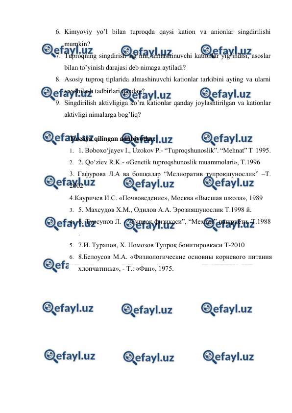  
 
6. Kimyoviy yo’l bilan tuproqda qaysi kation va anionlar singdirilishi 
mumkin?  
7. Tuproqning singdirish sig’imi, almashinuvchi kationlar yig’indisi, asoslar 
bilan to’yinish darajasi deb nimaga aytiladi? 
8. Asosiy tuproq tiplarida almashinuvchi kationlar tarkibini ayting va ularni 
yaxshilash tadbirlari qanday?  
9. Singdirilish aktivligiga ko’ra kationlar qanday joylashtirilgan va kationlar 
aktivligi nimalarga bog’liq?  
 
Tavsiya qilingan adabiyotlar. 
1. 1. Boboxo‘jayev I., Uzokov P.- “Tuproqshunoslik”. “Mehnat” T  1995.  
2. 2. Qo‘ziev R.K.- «Genetik tuproqshunoslik muammolari», T.1996 
3. Гафурова Л.А ва бошқалар “Мелиоратив тупроқшунослик” –Т. 
2002 
4.Кауричев И.С. «Почвоведение», Москва «Высшая школа», 1989 
3. 5. Маxсудов X.М., Одилов А.А. Эрозияшунослик Т.1998 й. 
4. 6. Турсунов Л. - “Тупроқ физикаси”, “Меҳнат” нашриёти. Т.1988 
. 
5. 7.И. Турапов, Х. Номозов Тупроқ бонитировкаси Т-2010 
6. 8.Белоусов М.А. «Физиологические основны корневого питания 
хлопчатника», - Т.: «Фан», 1975. 
 
 
 

