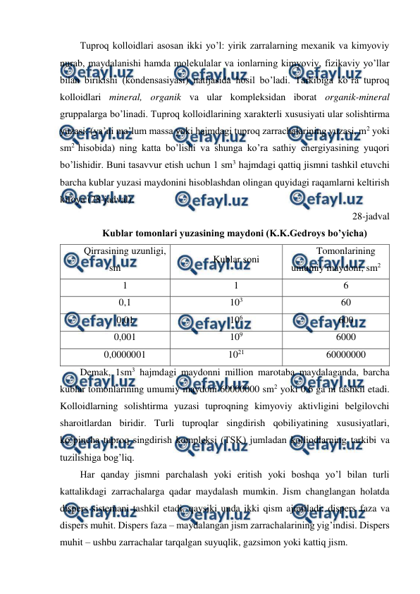  
 
Tuproq kolloidlari asosan ikki yo’l: yirik zarralarning mexanik va kimyoviy 
nurab, maydalanishi hamda molekulalar va ionlarning kimyoviy, fizikaviy yo’llar 
bilan birikishi (kondensasiyasi) natijasida hosil bo’ladi. Tarkibiga ko’ra tuproq 
kolloidlari mineral, organik va ular kompleksidan iborat organik-mineral 
gruppalarga bo’linadi. Tuproq kolloidlarining xarakterli xususiyati ular solishtirma 
yuzasi: (ya’ni ma’lum massa yoki hajmdagi tuproq zarrachalarining yuzasi, m2 yoki 
sm2 hisobida) ning katta bo’lishi va shunga ko’ra sathiy energiyasining yuqori 
bo’lishidir. Buni tasavvur etish uchun 1 sm3 hajmdagi qattiq jismni tashkil etuvchi 
barcha kublar yuzasi maydonini hisoblashdan olingan quyidagi raqamlarni keltirish 
kifoya (28-jadval). 
28-jadval 
Kublar tomonlari yuzasining maydoni (K.K.Gedroys bo’yicha) 
Qirrasining uzunligi, 
sm 
Kublar soni 
Tomonlarining 
umumiy maydoni, sm2 
1 
1 
6 
0,1 
103 
60 
0,01 
106 
600 
0,001 
109 
6000 
0,0000001 
1021 
60000000 
Demak, 1sm3 hajmdagi maydonni million marotaba maydalaganda, barcha 
kublar tomonlarining umumiy maydoni 60000000 sm2 yoki 0,6 ga ni tashkil etadi. 
Kolloidlarning solishtirma yuzasi tuproqning kimyoviy aktivligini belgilovchi 
sharoitlardan biridir. Turli tuproqlar singdirish qobiliyatining xususiyatlari, 
ko’pincha tuproq singdirish kompleksi (TSK) jumladan kolliodlarning tarkibi va 
tuzilishiga bog’liq. 
Har qanday jismni parchalash yoki eritish yoki boshqa yo’l bilan turli 
kattalikdagi zarrachalarga qadar maydalash mumkin. Jism changlangan holatda 
dispers sistemani tashkil etadi, qaysiki unda ikki qism ajratiladi: dispers faza va 
dispers muhit. Dispers faza – maydalangan jism zarrachalarining yig’indisi. Dispers 
muhit – ushbu zarrachalar tarqalgan suyuqlik, gazsimon yoki kattiq jism. 
