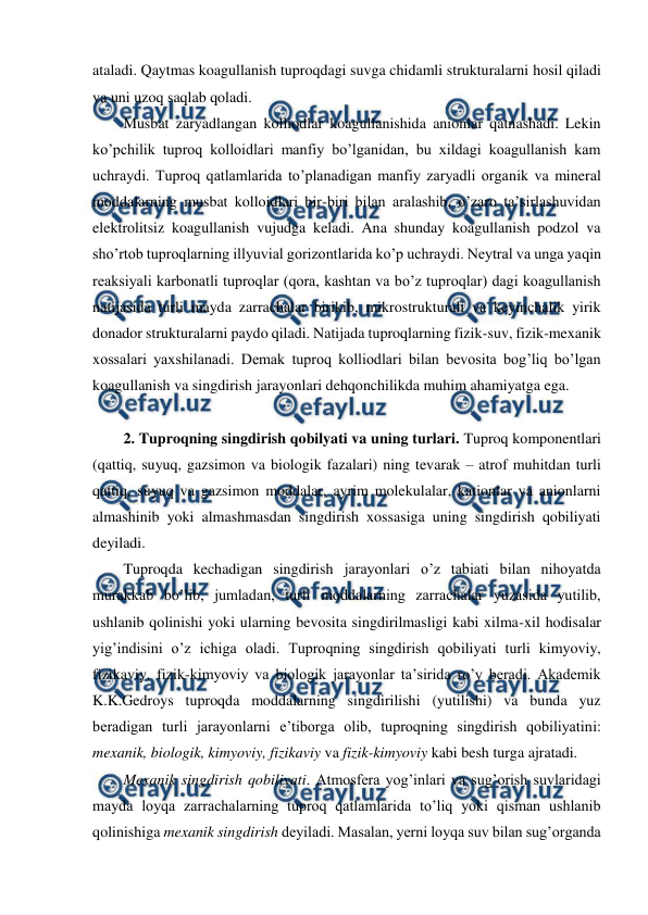  
 
ataladi. Qaytmas koagullanish tuproqdagi suvga chidamli strukturalarni hosil qiladi 
va uni uzoq saqlab qoladi. 
Musbat zaryadlangan kolliodlar koagullanishida anionlar qatnashadi. Lekin 
ko’pchilik tuproq kolloidlari manfiy bo’lganidan, bu xildagi koagullanish kam 
uchraydi. Tuproq qatlamlarida to’planadigan manfiy zaryadli organik va mineral 
moddalarning musbat kolloidlari bir-biri bilan aralashib, o’zaro ta’sirlashuvidan 
elektrolitsiz koagullanish vujudga keladi. Ana shunday koagullanish podzol va 
sho’rtob tuproqlarning illyuvial gorizontlarida ko’p uchraydi. Neytral va unga yaqin 
reaksiyali karbonatli tuproqlar (qora, kashtan va bo’z tuproqlar) dagi koagullanish 
natijasida turli mayda zarrachalar birikib, mikrostrukturali va keyinchalik yirik 
donador strukturalarni paydo qiladi. Natijada tuproqlarning fizik-suv, fizik-mexanik 
xossalari yaxshilanadi. Demak tuproq kolliodlari bilan bevosita bog’liq bo’lgan 
koagullanish va singdirish jarayonlari dehqonchilikda muhim ahamiyatga ega.  
 
2. Tuproqning singdirish qobilyati va uning turlari. Tuproq komponentlari 
(qattiq, suyuq, gazsimon va biologik fazalari) ning tevarak – atrof muhitdan turli 
qattiq, suyuq va gazsimon moddalar, ayrim molekulalar, kationlar va anionlarni 
almashinib yoki almashmasdan singdirish xossasiga uning singdirish qobiliyati 
deyiladi. 
Tuproqda kechadigan singdirish jarayonlari o’z tabiati bilan nihoyatda 
murakkab bo’lib, jumladan, turli moddalarning zarrachalar yuzasida yutilib, 
ushlanib qolinishi yoki ularning bevosita singdirilmasligi kabi xilma-xil hodisalar 
yig’indisini o’z ichiga oladi. Tuproqning singdirish qobiliyati turli kimyoviy, 
fizikaviy, fizik-kimyoviy va biologik jarayonlar ta’sirida ro’y beradi. Akademik 
K.K.Gedroys tuproqda moddalarning singdirilishi (yutilishi) va bunda yuz 
beradigan turli jarayonlarni e’tiborga olib, tuproqning singdirish qobiliyatini: 
mexanik, biologik, kimyoviy, fizikaviy va fizik-kimyoviy kabi besh turga ajratadi. 
Mexanik singdirish qobiliyati. Atmosfera yog’inlari va sug’orish suvlaridagi 
mayda loyqa zarrachalarning tuproq qatlamlarida to’liq yoki qisman ushlanib 
qolinishiga mexanik singdirish deyiladi. Masalan, yerni loyqa suv bilan sug’organda 
